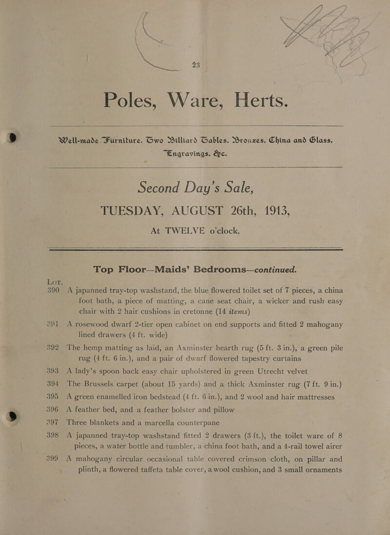 \ Poles, Ware, Herts.   390 39] “Engravings, &amp;ec. Second Day's Sale, TUESDAY, AUGUST 26th, 1913, At TWELVE oclock.   Top Floor—Maids’ Bedrooms—continued. A japanned tray-top washstand, the blue flowered toilet set of 7 pieces, a china foot bath, a piece of matting, a cane seat chair, a wicker and rush easy chair with 2 hair cushions in cretonne (14 items) A rosewood dwarf 2-tier open cabinet on end supports and fitted 2 mahogany lined drawers (4 ft. wide) rug (4ft. 6in.), and a pair of dwarf flowered tapestry curtains A lady’s spoon back easy chair upholstered in green Utrecht velvet The Brussels carpet (about 15 yards) and a thick Axminster rug (7 ft. 9 in.) A green enamelled iron bedstead (4 ft. 6 in.), and 2 wool and hair mattresses A feather bed, and a feather bolster and pillow Three blankets and a marcella counterpane A japanned tray-top washstand fitted 2 drawers (3 ft.), the toilet ware of 8 pieces, a water bottle and tumbler, a china foot bath, and a 4-rail towel airer A mahogany circular occasional table covered crimson cloth, on pillar and plinth, a flowered taffeta table cover, awool cushion, and 3 small ornaments