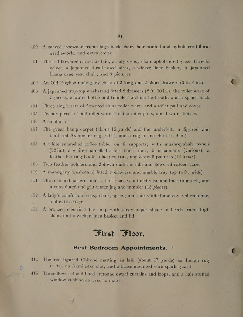 400 A carved rosewood frame high back chair, hair stuffed and upholstered floral needlework, and extra cover . 401 The red flowered carpet as laid, a lady’s easy chair upholstered green: Utrecht velvet, a japanned 4-rail towel airer, a wicker linen basket, a japanned frame cane seat chair, and 3 pictures 402. An Old English mahogany chest of 3 long and 2 short drawers (3 ft. 6 in.) 403 A japanned tray-top washstand fitted 2 drawers (2 ft. 10 in.), the toilet ware of 5 pieces, a water bottle and tumbler, a china foot bath, and a splash back 404 Three single sets of flowered china toilet ware, and a toilet pail and cover 405 Twenty pieces of odd toilet ware, 2 china toilet pails, and 4 water bottles 406 A similar lot 407 The green hemp carpet (about 15 yards) and the underfelt, a figured and bordered Axminster rug (6 ft.), and a rug to match (4 ft. 9 in.) 408 A white enamelled coffee table, on 6 supports, with mushreyabah panels id (22 in.), a white enamelled 3-tier book rack, 5 ornaments (various), a leather blotting book, a lac pen tray, and 3 small pictures (12 items) — 409 Two feather bolsters and 2 down quilts in silk and flowered sateen cases 410 A mahogany washstand fitted 2 drawers and marble tray top (4 ft. wide) 411 The rose bud pattern toilet set of 9 pieces, a toilet vase and liner to match, and a convoluted and gilt water jug and tumbler (13 pieces) J12 A lady’s comfortable easy chair, spring and hair stuffed and covered cretonne, and extra cover 113 A bronzed electric table lamp with fancy paper shade, a beech frame high chair, and a wicker linen basket and lid “First Floor. Best Bedroom Appointments. | 414 The red figured Chinese matting as laid (about 17 yards) an Indian rug (4 ft.), an Axminster mat, and a brass mounted wire spark guard : od a se. s od 1 j 415 Three flowered and lined cretonne dwarf curtains and loops, and a hair stuffed window cushion covered to match