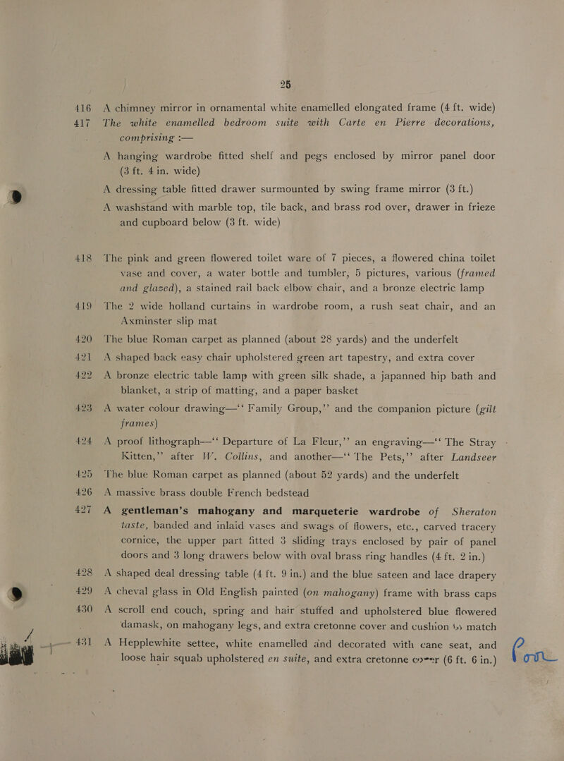   416 417 418 428 4:29 430 - 431 26 A chimney mirror in ornamental white enamelled elongated frame (4 ft. wide) The white enamelled bedroom suite with Carte en Pierre decorations, comprising :— A hanging wardrobe fitted shelf and pegs enclosed by mirror panel door (3 ft. 4in. wide) A dressing table fitted drawer surmounted by swing frame mirror (3 ft.) A washstand with marble top, tile back, and brass rod over, drawer in frieze and cupboard below (3 ft. wide) The pink and green flowered toilet ware of 7 pieces, a flowered china toilet vase and cover, a water bottle and tumbler, 5 pictures, various (framed and glazed), a stained rail back elbow chair, and a bronze electric lamp The 2 wide holland curtains in wardrobe room, a rush seat chair, and an Axminster slip mat The blue Roman carpet as planned (about 28 yards) and the underfelt A shaped back easy chair upholstered green art tapestry, and extra cover A bronze electric table lamp with green silk shade, a japanned hip bath and blanket, a strip of matting, and a paper basket ’ A water colour drawing—*‘ Family Group,”’ and the companion picture (gilt frames) b) A proof lithograph—‘‘ Departure of La Fleur,’’ an engraving—‘‘ The Stray Kitten,’ after WW. Collins, and another—‘‘ The Pets,’’ after Landseer The blue Roman carpet as planned (about 52 yards) and the underfelt A massive brass double French bedstead A gentleman’s mahogany and marqueterie wardrobe of Sheraton taste, banded and inlaid vases and swags of flowers, etc., carved tracery cornice, the upper part ‘fitted 3 sliding trays enclosed by pair of panel doors and 3 long drawers below with oval brass ring handles (4 ft. 2 in.) A shaped deal dressing table (4 ft. 9 in.) and the blue sateen and lace drapery A cheval glass in Old English painted (on mahogany) frame with brass caps A scroll end couch, spring and hair stuffed and upholstered blue flowered damask, on mahogany legs, and extra cretonne cover and cushion ‘») match A Hepplewhite settee, white enamelled and decorated with cane seat, and Com