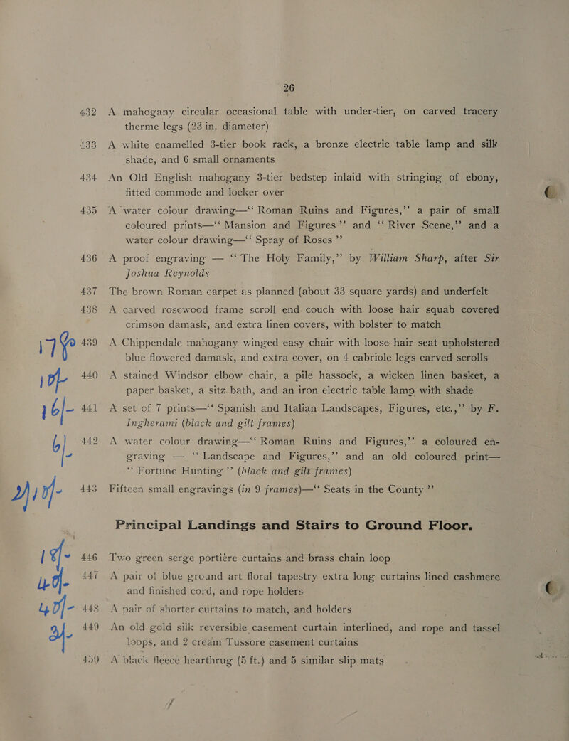 432 454 446 44.7 448 449 4.) 26 A mahogany circular occasional table with under-tier, on carved tracery therme legs (23 in. diameter) A white enamelled 3-tier book rack, a bronze electric table lamp and silk shade, and 6 small ornaments An Old English mahogany 3-tier bedstep inlaid with stringing of ebony, fitted commode and locker over A water colour drawing—‘‘ Roman Ruins and Figures,’’ a pair of small coloured prints—‘‘ Mansion and Figures’’ and ‘‘ River Scene,’’ and a water colour drawing—‘‘ Spray of Roses ”’ A proof engraving — ‘‘ The Holy Family,’’ by William Sharp, after Sir Joshua Reynolds The brown Roman carpet as planned (about 53 square yards) and underfelt A carved rosewood frame scroll end couch with loose hair squab covered crimson damask, and extra linen covers, with bolster to match A Chippendale mahogany winged easy chair with loose hair seat upholstered blue flowered damask, and extra cover, on 4 cabriole legs carved scrolls A stained Windsor elbow chair, a pile hassock, a wicken linen basket, a paper basket, a sitz bath, and an iron electric table lamp with shade A set of 7 prints—‘‘ Spanish and Italian Landscapes, Figures, etc.,”’ by F: Ingherami (black and gilt frames) A water colour drawing—‘‘ Roman Ruins and Figures,’’ a coloured en- graving — ‘‘ Landscape and Figures,’’ and an old coloured print— ‘“ Fortune Hunting ”’ (black and gilt frames) Fifteen small engravings (in 9 frames)—‘‘ Seats in the County ”’ Principal Landings and Stairs to Ground Floor. Two green serge porti¢re curtains and brass chain loop A pair of blue ground art floral tapestry extra long curtains lined cashmere and finished cord, and rope holders . A pair of shorter curtains to match, and holders An old gold silk reversible casement curtain interlined, and rope and tassel loops, and 2 cream Tussore casement curtains \ black fleece hearthrug (5 ft.) and 5 similar slip mats