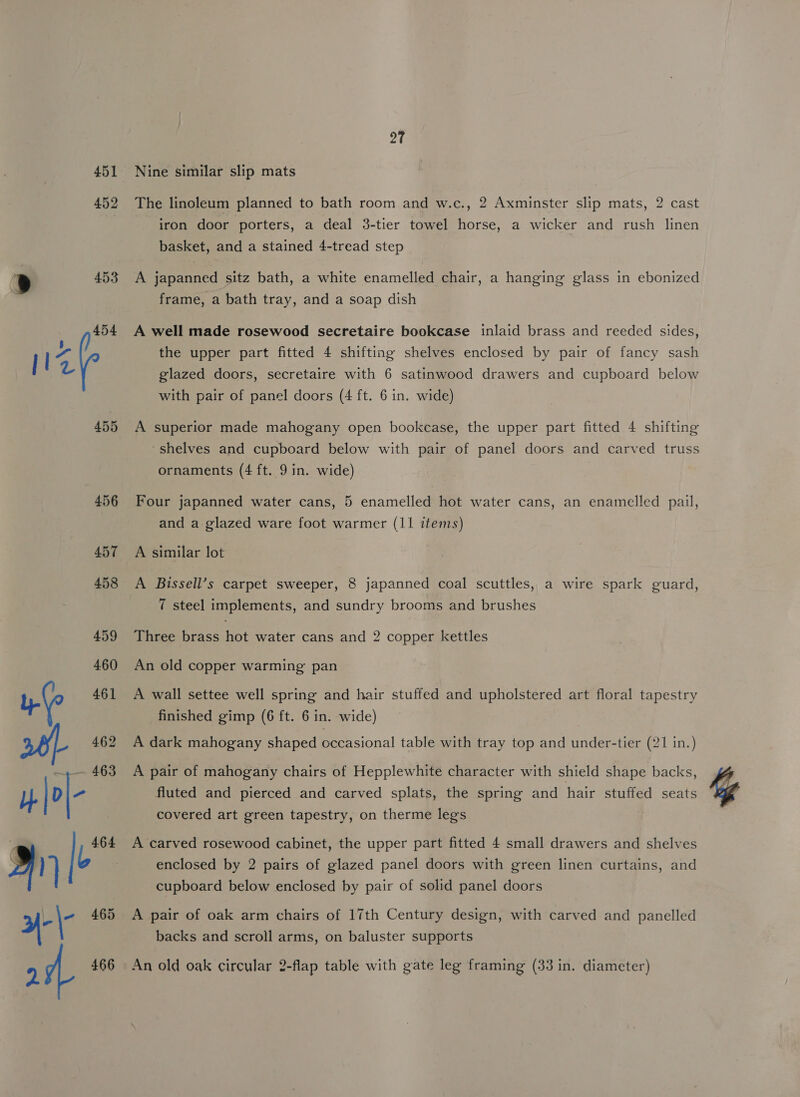 451 452 453 454 455 27 Nine similar slip mats The linoleum planned to bath room and w.c., 2 Axminster slip mats, 2 cast iron door porters, a deal 3-tier towel horse, a wicker and rush linen basket, and a stained 4-tread step A japanned sitz bath, a white enamelled chair, a hanging glass in ebonized frame, a bath tray, and a soap dish A well made rosewood secretaire bookcase inlaid brass and reeded sides, the upper part fitted 4 shifting shelves enclosed by pair of fancy sash glazed doors, secretaire with 6 satinwood drawers and cupboard below with pair of panel doors (4 ft. 6 in. wide) A superior made mahogany open bookcase, the upper part fitted 4 shifting ~shelves and cupboard below with pair of panel doors and carved truss ornaments (4 ft. 9 in. wide) Four japanned water cans, 5 enamelled hot water cans, an enamelled pail, and a glazed ware foot warmer (11 items) A similar lot A Bissell’s carpet sweeper, 8 japanned coal scuttles,, a wire spark guard, 7 steel implements, and sundry brooms and brushes Three brass hot water cans and 2 copper kettles An old copper warming pan A wall settee well spring and hair stuffed and upholstered art floral tapestry finished gimp (6 ft. 6 in. wide) A dark mahogany shaped occasional table with tray top and under-tier (21 in.) A pair of mahogany chairs of Hepplewhite character with shield shape backs, fluted and pierced and carved splats, the spring and hair stuffed seats covered art green tapestry, on therme legs A carved rosewood cabinet, the upper part fitted 4 small drawers and shelves enclosed by 2 pairs of glazed panel doors with green linen curtains, and cupboard below enclosed by pair of solid panel doors A pair of oak arm chairs of 17th Century design, with carved and panelled backs and scroll arms, on baluster supports An old oak circular 2-flap table with gate leg framing (33 in. diameter)