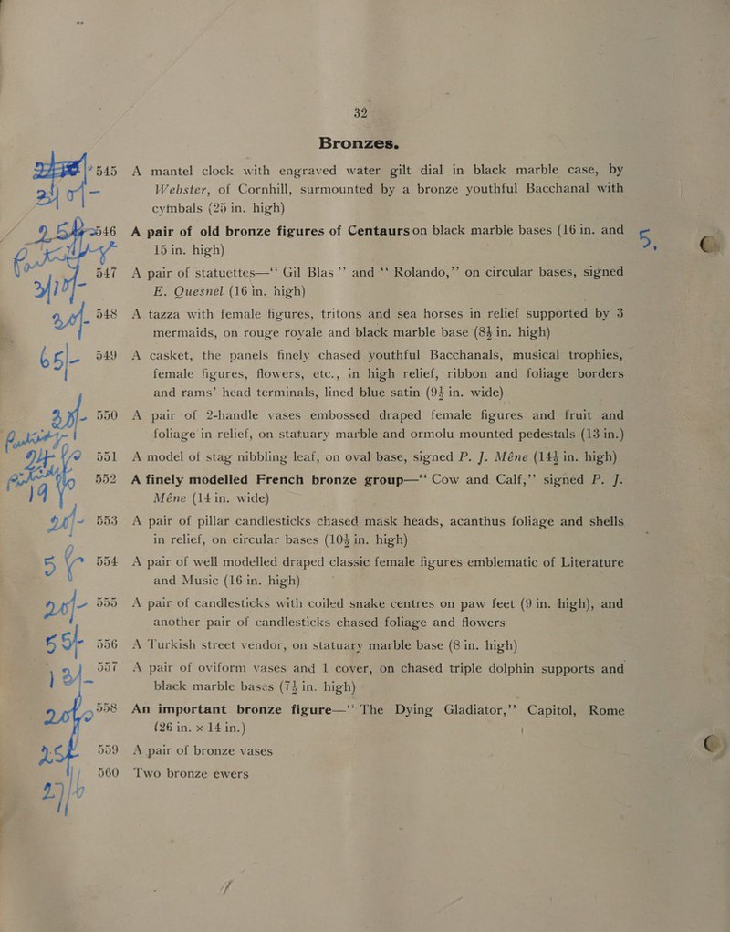   39 Bronzes. A mantel clock with engraved water gilt dial in black marble case, by Webster, of Cornhill, surmounted by a bronze youthful Bacchanal with cymbals (25 in. high) A pair of old bronze figures of Centaurs on black marble bases (16 in. and 15 in. high) . A pair of statuettes—‘‘ Gil Blas ’’ and ‘‘ Rolando,”’ on circular bases, signed E. Quesnel (16 in. high) A tazza with female figures, tritons and sea horses in relief supported by 3 mermaids, on rouge royale and black marble base (84 in. high) A casket, the panels finely chased youthful Bacchanals, musical trophies, female figures, flowers, etc., in high relief, ribbon and foliage borders and rams’ head terminals, lined blue satin (94 in. wide) \ A pair of 2-handle vases embossed draped female figures and fruit and foliage in relief, on statuary marble and ormolu mounted pedestals (13 in.) A model of stag nibbling leaf, on oval base, signed P. J. Méne (144 in. high) A finely modelled French bronze group—‘‘ Cow and Calf,” signed P. J. Méne (14 in. wide) A pair of pillar candlesticks chased mask heads, acanthus foliage and shells in relief, on circular bases (103 in. high) A pair of well modelled draped classic female figures emblematic of Literature and Music (16 in. high) eS A pair of candlesticks with coiled snake centres on paw feet (9 in. high), and another pair of candlesticks chased foliage and flowers A Turkish street vendor, on statuary marble base (8 in. high) A pair of oviform vases and 1 cover, on chased triple dolphin supports and black marble bases (74 in. high) An important bronze figure—‘‘ The Dying Gladiator,’’ Capitol, Rome (26 in. x 14 in.) | A pair of bronze vases Two bronze ewers