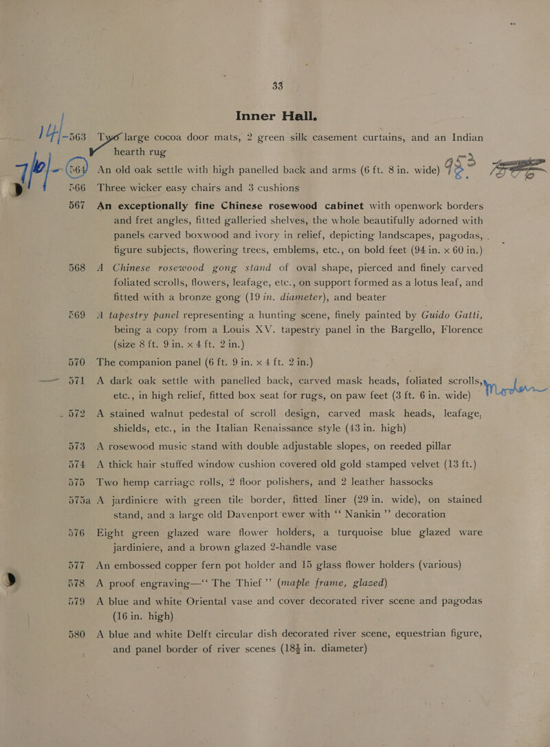 fe Inner Hall. earth rug 66 567 568 Three wicker easy chairs and 3 cushions An exceptionally fine Chinese rosewood cabinet with openwork borders and fret angles, fitted galleried shelves, the whole beautifully adorned with figure subjects, flowering trees, emblems, etc., on bold feet (94 in. x 60 in.) A Chinese rosewood gong stand of oval shape, pierced and finely carved foliated scrolls, flowers, leafage, etc., on support formed as a lotus leaf, and fitted with a bronze gong (19 in. diameter), and beater A tapestry panel representing a hunting scene, finely painted by Guido Gatti, being a copy from a Louis XV. tapestry panel in the Bargello, Florence (size 8 ft. 9.in. x 4 ft. 2 in.) The companion panel (6 ft. 9 in. x 4 ft. 2 in.) A dark oak settle with panelled back, carved mask heads, foliated scrolls, etc., in high relief, fitted box seat for rugs, on paw feet (3 ft. 6 in. wide) A stained walnut pedestal of scroll design, carved mask heads, leafage, shields, etc., in the Italian Renaissance style (43 in. high) A rosewood music stand with double adjustable slopes, on reeded pillar A thick hair stuffed window cushion covered old gold stamped velvet (13 ft.) Two hemp carriage rolls, 2 floor polishers, and 2 leather hassocks A jardiniere with green tile border, fitted liner (29in. wide), on stained stand, and a large old Davenport ewer with ‘‘ Nankin ”’ decoration Eight green glazed ware flower holders, a turquoise blue glazed ware jardiniere, and a brown glazed 2-handle vase An embossed copper fern pot holder and 15 glass flower holders (various) A proof engraving—‘‘ The Thief ’’ (maple frame, glazed) A blue and white Oriental vase and cover decorated river scene and pagodas (16 in. high) A blue and white Delft circular dish decorated river scene, equestrian figure, and panel border of river scenes (183 in. diameter)