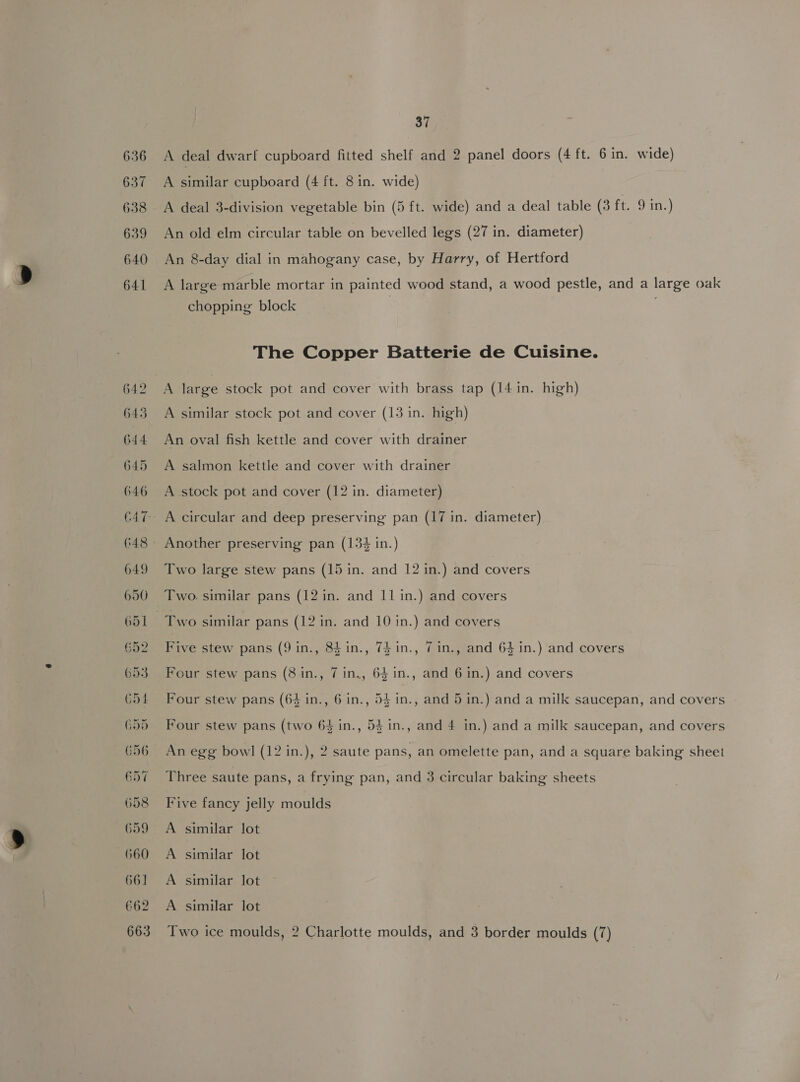 636 637 638 639 640 641 37 A deal dwarf cupboard fitted shelf and 2 panel doors (4 ft. 6 in. wide) A Aative cupboard (4 ft. 8 in. wide) A deal 3-division vegetable bin (5 ft. wide) and a deal table (3 ft. 9 in.) An old elm circular table on bevelled legs (27 in. diameter) An 8-day dial in mahogany case, by Harry, of Hertford A large marble mortar in painted wood stand, a wood pestle, and a large oak chopping block The Copper Batterie de Cuisine. A large stock pot and cover with brass tap (14 in. high) A similar stock pot and cover (13 in. high) An oval fish kettle and cover with drainer A salmon kettle and cover with drainer A stock pot and cover (12 in. diameter) Two large stew pans (15 in. and 12 in.) and covers Five stew pans (9 in., 84in., 7$in., 7 in., and 64 in.) and covers Four stew pans (8 in., 7 in., 64 1n., and 6 in.) and covers Four stew pans (64 in., 6 in., 54 in., and 5 in.) and a milk saucepan, and covers Four stew pans (two 64 in., 54 in., and 4 in.) and a milk saucepan, and covers An egg bowl (12 in.), 2 saute pans, an omelette pan, and a square baking sheet Three saute pans, a frying pan, and 3 circular baking sheets Five fancy jelly moulds A similar lot A similar lot A similar lot A similar lot