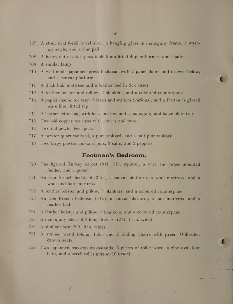 A stout deal 6-rail towel airer, a hanging glass in mahogany frame, 2 wash- up bowls, and a zinc pail A heavy cut crystal glass table lamp fitted duplex burners and shade A similar lamp A well made japanned press bedstead with 2 panel doors and drawer below, and a canvas platform c A thick hair mattress and a feather bed in tick cases A feather bolster and pillow, 2 blankets, and a coloured counterpane A papier mache tea tray, 8 trays and waiters (various), and a Pasteur’s glazed ware filter fitted tap ~ A leather letter bag with lock and key and a mahogany and baize plate tray Two old copper tea urns with covers and taps Two old pewter beer jacks A pewter quart tankard, a pint tankard, and a half pint tankard Two large pewter mustard pots, 3 salts, and 2 peppers Footman’s Bedroom. The figured Turkey carpet (8 ft. 6in. square), a wire and brass mounted fender, and a poker An iron French bedstead (3 ft.), a canvas platform, a wool mattress, and a wool and hair mattress A feather bolster and pillow, 3 blankets, and a coloured counterpane An iron French bedstead (3 ft.), a canvas platform, a hair mattress, and a feather bed A feather bolster and pillow, 3 blankets, and a coloured counterpane A mahogany chest of 3 long drawers (2 ft. 11 in. wide) A similar chest (2 ft. 9 in. wide) A stained wood folding table and 2 folding chairs with green Willesden Canvas seats  Two japanned tray-top washstands, 6 pieces of toilet ware, a zinc oval foot bath, and a beech toilet mirror (10 items) “nh «