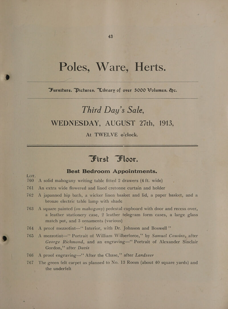 Poles, Ware, Herts. Furniture, Pictures, Library of over 5000 Volumes, &c. Third Day's Sale, WEDNESDAY, AUGUST 27th, 1913, At TWELVE occlock. 766 167 “Sivst “Floor. ' Best Bedroom Appointments. A solid mahogany writing table fitted 2 drawers (4 ft. wide) An extra wide flowered and lined cretonne curtain and holder A japanned hip bath, a wicker linen basket and lid, a paper basket, and a bronze electric table lamp with shade A square painted (on mahogany) pedestal cupboard with door and recess over, a leather stationery case, 2 leather telegram form cases, a large glass match pot, and 3 ornaments (various) A proof mezzotint—‘ Interior, with Dr. Johnson and Boswell ”’ A mezzotint—‘‘ Portrait of William Wilberforce,’’ by Samuel Cousins, after George Richmond, and an engraving—‘‘ Portrait of Alexander Sinclair Gordon,’’ after Davis > A proof engraving—‘‘ After the Chase,’’ after Landseer the underfelt