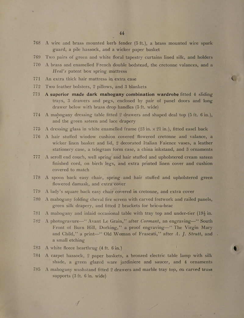 768 A wire and brass mounted kerb fender (5 ft.), a brass mounted wire spark guard, a pile hassock, and a wicker paper basket 769 Two pairs of green and white floral tapestry curtains lined silk, and holders 770 A brass and enamelled French double bedstead, the cretonne valances, and a Heal’s patent box spring mattress 71 An extra thick hair mattress in extra case (72 Two feather bolsters, 2 pillows, and 3 blankets 73 A superior made dark mahogany combination wardrobe fitted 4 sliding trays, 3 drawers and pegs, enclosed by pair of panel doors and long drawer below with brass drop handles (5 ft. wide) 774 A mahogany dressing table fitted 2 drawers and shaped deal top (5 ft. 6 in.), and the green sateen and lace drapery 775 A dressing glass in white enamelled frame (23 in. x 21 in.), fitted easel back 6 A hair stuffed window cushion covered flowered cretonne and valance, a wicker linen basket and lid, 2 decorated Italian Faience vases, a leather stationery case, a telegram form case, a china inkstand, and 3 ornaments 777 A scroll end couch, well spring and hair stuffed and upholstered cream sateen finished cord, on birch legs, and extra printed linen cover and cushion covered to match ; 778 A spoon back easy chair, spring-and hair stuffed and upholstered green flowered damask, and extra cover 779 <A lady’s square back easy chair covered in cretonne, and extra cover 780 A mahogany folding cheval fire screen with carved fretwork and railed at pani green silk drapery, and fitted 2 brackets for bric-a-brac 781 A mahogany and inlaid occasional table with tray top and under-tier (193 in. ) 782 A photogravure—‘‘ Avant Le Grain,’’ after Cormant, an engraving—*‘ South Front of Burn Hill, Dorking,’’ a proof engraving—‘‘ The Virgin Mary and Child,’’ a print—‘‘ Old Woman of Frascati,’’ after A. J. Strutt, and a small etching 783 A white fleece hearthrug (4 ft. 6 in.) 784 A carpet hassock, 2 paper baskets, a bronzed electric table lamp with silk shade, a green glazed ware jardiniere and saucer, and 4 ornaments 85 A mahogany washstand fitted 2 drawers and marble tray top, om carved truss supports (3 ft. 6 in. wide)
