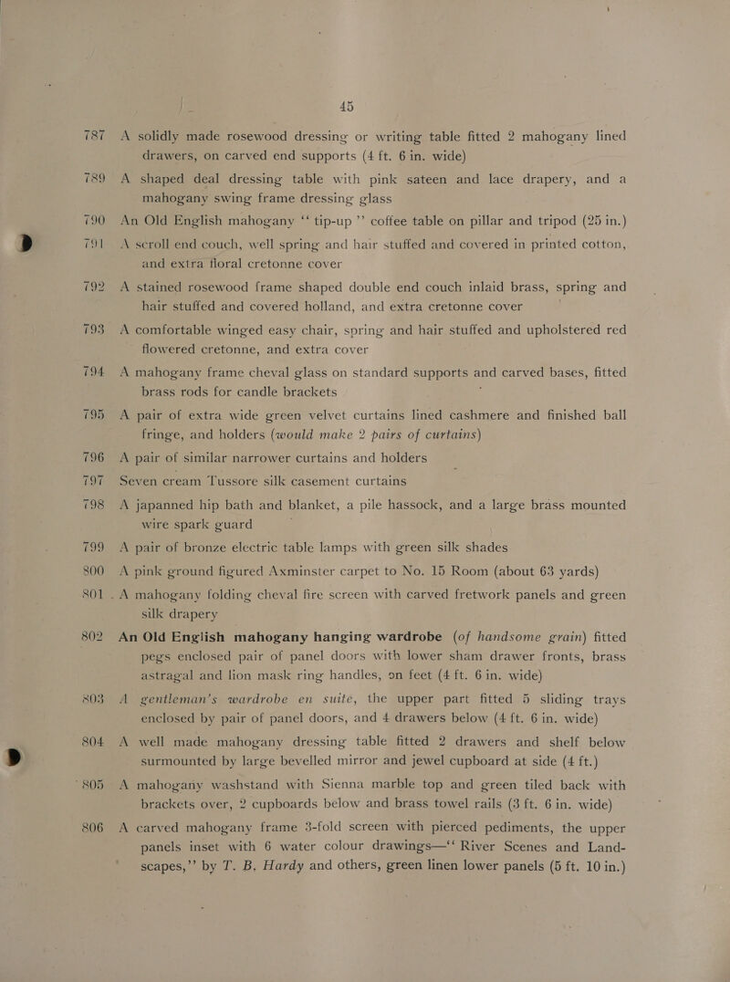 803 804 805 806 45 A solidly made rosewood dressing or writing table fitted 2 mahogany lined drawers, on carved end supports (4 ft. 6 in. wide) A shaped deal dressing table with pink sateen and lace drapery, and a mahogany swing frame dressing glass An Old English mahogany “‘ tip-up ’’ coffee table on pillar and tripod (25 in.) A scroll end couch, well spring and hair stuffed and covered in printed cotton, and extra floral cretonne cover A stained rosewood frame shaped double end couch inlaid brass, spring and hair stuffed and covered holland, and extra cretonne cover . A comfortable winged easy chair, spring and hair stuffed and upholstered red flowered cretonne, and extra cover A mahogany frame cheval glass on standard supports and carved bases, fitted brass rods for candle brackets A pair of extra wide green velvet curtains lined cashmere and finished ball fringe, and holders (would make 2 pairs of curtains) A pair of similar narrower curtains and holders Seven cream Tussore silk casement curtains A japanned hip bath and blanket, a pile hassock, and a large brass mounted wire spark guard A pair of bronze electric table lamps with green silk shades A pink ground figured Axminster carpet to No. 15 Room (about 63 yards) silk drapery An Old English mahogany hanging wardrobe (of handsome grain) fitted pegs enclosed pair of panel doors with lower sham drawer fronts, brass astragal and lion mask ring handles, on feet (4 ft. 6 in. wide) A gentleman’s wardrobe en suite, the upper part fitted 5 sliding trays enclosed by pair of panel doors, and 4 drawers below (4 ft. 6 in. wide) A well made mahogany dressing table fitted 2 drawers and shelf below surmounted by large bevelled mirror and jewel cupboard at side (4 ft.) A mahogany washstand with Sienna marble top and green tiled back with brackets over, 2 cupboards below and brass towel rails (3 ft. 6 in. wide) A carved mahogany frame 3-fold screen with pierced pediments, the upper panels inset with 6 water colour drawings—‘‘ River Scenes and Land-
