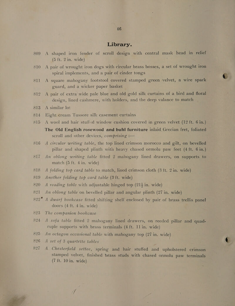  809 810 46 Library. A shaped iron fender of scroll design with central mask head in relief A pair of wrought iron dogs with circular brass bosses, a set of wrought iron spiral implements, and a pair of cinder tongs A square mahogany footstool covered stamped green velvet, a wire spark guard, and a wicker paper basket A pair of extra\wide pale blue and old gold silk curtains of a bird and floral design, lined cashmere, with holders, and the deep valance to match Eight cream Tussore silk casement curtains A wool and hair stuffed window cushion covered in green velvet (12 ft. 6 in.) The Old English rosewood and buhl furniture inlaid, Grecian fret, foliated scroll and other devices, comprising :— A circular writing table, the top lined crimson morocco and gilt, on bevelled pillar and shaped plinth with heavy chased ormolu paw feet (4 ft. 6 in.) An oblong writing table fitted 2 mahogany lined drawers, on supports to match (5 ft. 4 in. wide) A folding top card table to match, lined crimson cloth (3 ft. 2 in. wide) Another folding top card table (3 ft. wide) A reading table with adjustable hinged top (214 in. wide) An oblong table on bevelled pillar and angular plinth (27 in. wide) A dwarf bookcase fitted shifting shelf enclosed by pair of brass trellis panel doors (4 ft. 4 in. wide) The companion bookcase A sofa table fitted 2 mahogany lined drawers, on reeded pillar and quad- ruple supports with brass terminals (4 ft. 11 in. wide) An octagon occasional table with mahogany top (27 in. wide) ’ A set of 3 quartette tables A Chesterfield settee, spring and hair stuffed and upholstered crimson stamped velvet, finished brass studs with chased ormolu paw terminals
