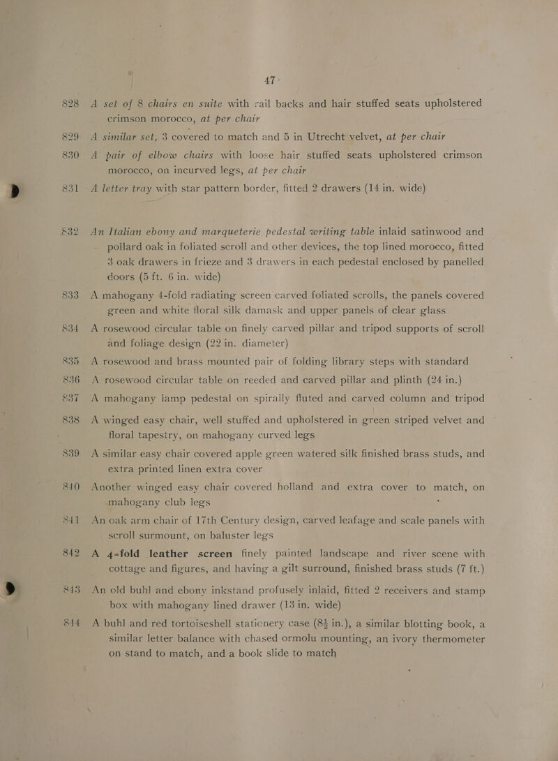 £32 O44 47° A set of 8 chairs en suite with rail backs and hair stuffed seats upholstered crimson morocco, at per chair A similar set, 3 covered to match and 5 in Utrecht velvet, at per chair A pair of elbow chairs with loose hair stuffed seats upholstered crimson morocco, on incurved legs, at per chair A letter tray with star pattern border, fitted 2 drawers (14 in. wide) An Italian ebony and marqueterie pedestal writing table inlaid satinwood and _ pollard oak in foliated scroll and other devices, the top lined morocco, fitted 3 oak drawers in frieze and 3 drawers in each pedestal enclosed by panelled doors (5 ft. 6 in. wide) A mahogany 4-fold radiating screen carved foliated scrolls, the panels covered green and white floral silk damask and upper panels of clear glass A rosewood circular table on finely carved pillar and tripod supports of scroll and foliage design (22 in. diameter) A rosewood and brass mounted pair of folding library steps with standard A rosewood circular table on reeded and carved pillar and plinth (24 in.) A mahogany lamp pedestal on spirally fluted and carved column and tripod A winged easy chair, well stuffed and upholstered in green striped velvet and floral tapestry, on mahogany curved legs A similar easy chair covered apple green watered silk finished brass studs, and extra printed linen extra cover Another winged easy chair covered holland and extra cover to match, on mahogany club legs An oak arm chair of 17th Century design, carved leafage and scale panels with scroll surmount, on baluster legs A 4-fold leather screen finely painted landscape and river scene with cottage and figures, and having a gilt surround, finished brass studs (7 ft.) An old buhl and ebony inkstand profusely inlaid, fitted 2 receivers and stamp box with mahogany lined drawer (13 in. wide) A buhl and red tortoiseshell stationery case (83 in.), a similar blotting book, a similar letter balance with chased ormolu mounting, an ivory thermometer on stand to match, and a book slide to match