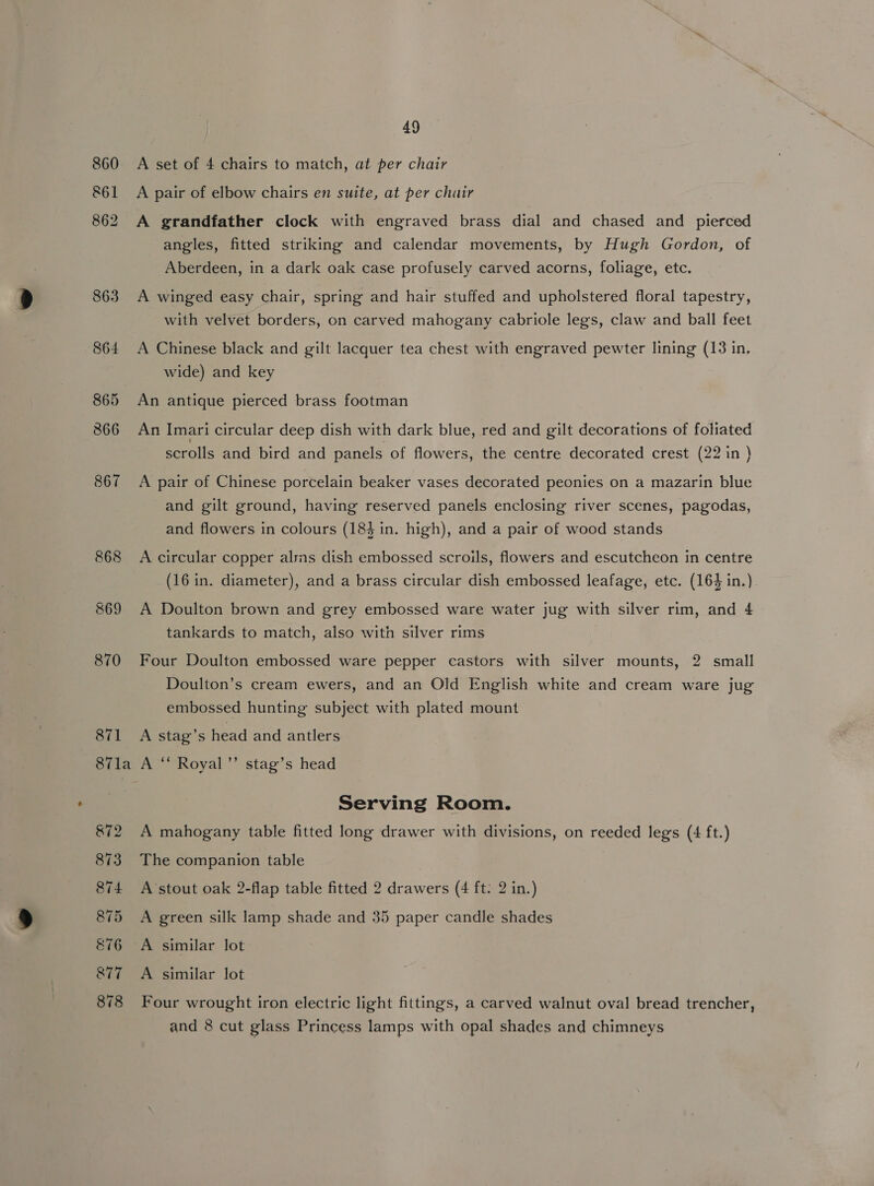 860 &amp;61 862 863 S64 865 866 867 868 869 870 871 87la &amp;72 873 874 875 E76 877 878 49 A set of 4 chairs to match, at per chair A pair of elbow chairs en suite, at per chair A grandfather clock with engraved brass dial and chased and pierced angles, fitted striking and calendar movements, by Hugh Gordon, of Aberdeen, in a dark oak case profusely carved acorns, foliage, etc. A winged easy chair, spring and hair stuffed and upholstered floral tapestry, with velvet borders, on carved mahogany cabriole legs, claw and ball feet A Chinese black and gilt lacquer tea chest with engraved pewter lining (13 in. wide) and key An antique pierced brass footman An Imari circular deep dish with dark blue, red and gilt decorations of foliated scrolls and bird and panels of flowers, the centre decorated crest (22 in ) A pair of Chinese porcelain beaker vases decorated peonies on a mazarin blue and gilt ground, having reserved panels enclosing river scenes, pagodas, and flowers in colours (184 in. high), and a pair of wood stands A circular copper alsns dish embossed scroils, flowers and escutcheon in centre (16 in. diameter), and a brass circular dish embossed leafage, etc. (164 in.) A Doulton brown and grey embossed ware water jug with silver rim, and 4 tankards to match, also with silver rims Four Doulton embossed ware pepper castors with silver mounts, 2 small Doulton’s cream ewers, and an Old English white and cream ware jug embossed hunting subject with plated mount A stag’s head and antlers A ‘* Royal ’’ stag’s head Serving Room. A mahogany table fitted long drawer with divisions, on reeded legs (4 ft.) The companion table A stout oak 2-flap table fitted 2 drawers (4 ft: 2 in.) A green silk lamp shade and 35 paper candle shades A similar lot Four wrought iron electric light fittings, a carved walnut oval bread trencher,
