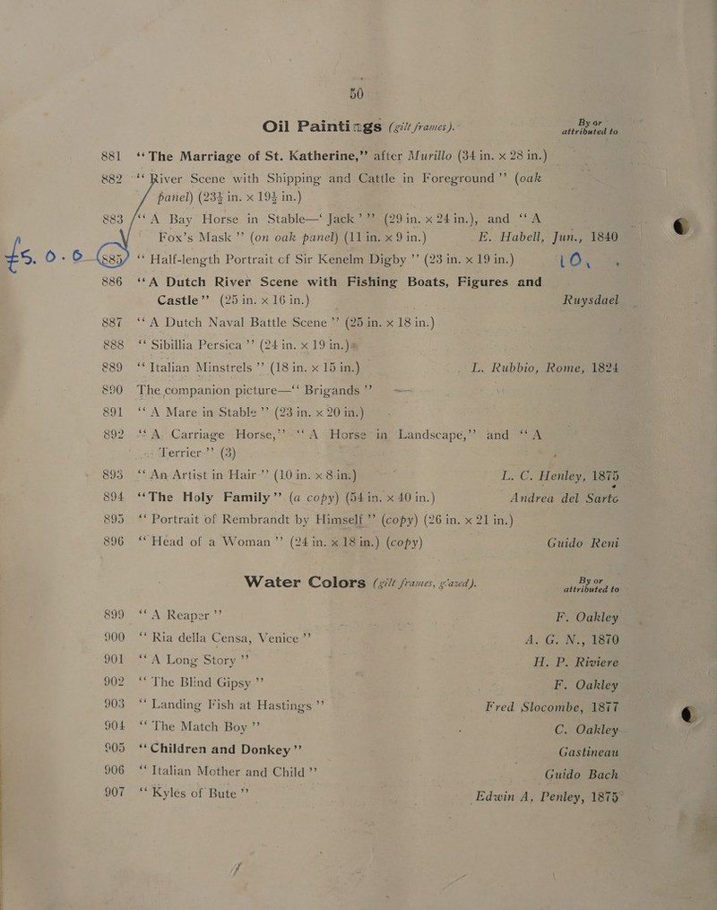 Oil Painti ngs (gilt frames ). By or attributed to 881 ‘The Marriage of St. Katherine,” after Murillo (34 in. x 23 in.) — &amp;8   2 -'* River Scene with Shipping and Cattle in Foreground ’’ (oak panel) (234 in. x 194 in.) ‘(A Bay Horse. in Stable—‘ Jack’ ” (29in. x 24in.), and ‘‘A Fox’s Mask ”’ (on oak panel) (11 in. x 9 in.) E. Habell, Jun., 1840 Ls, 0.6 ‘ Half-length Portrait cf Sir Kenelm Digby ’’ (23 in. x 19 in.) tO ‘ : 886 ‘*A Dutch River Scene with Fishing Boats, Figures and Castle’? (25 in. x 16 in.) Ruysdael 887 ‘A Dutch Naval Battle Scene ”’ (25 in. x 18 in.) 888 ‘ Sibillia Persica ”? (24 in. x 19 in.)s Boome Italian Minstrels ’’ (18 in. x 15 in.) L. Rubbio, Rome, 1824 890 The companion picture—‘‘ Brigands ”’ : \ 891 ‘‘A Mare in:Stable’’(23 in. 20 me) 892 “* A. Carriage . Horse,’ ‘si Terrier’’. (3) ‘CA Uiorseian. landscape: ?* andieees 893° “*.Ae Artist in-Har-’’ (10 in) Sg Li. C. Henley; tera 894 ‘*The Holy Family ”’. (a copy) (54 in. x 40 in.) Anicen del Sirte | 895 ‘** Portrait of Rembrandt by Himself’ (copy) (26 in. x 21 in.) | 896 ‘Head of a Woman”? (24 in. x18 in.) (copy) Guido Reni Water Colors (silt /rames, y’axd). Werks: 899 “A Reaper ”’ : e FI’. Oakley 900 ‘‘ Ria della Censa, Venice ”’ EA | 7 A. G. N., 1879 901 ‘A Long Story ” H. P. Riviere 902 “ The Blind Gipsy ”’ F. Oakley 903 ** Landing Fish at Hastings ”’ Fred Stocgeauy 1877 JOL ** The Match Boy ” C. Oakley 805 ‘* Children and Donkey ” Gastineau 906 ‘Italian Mother and Child” ea Guido Bach OY ae Kyles of Bute” i | a , Edwin A, Penley, 1875