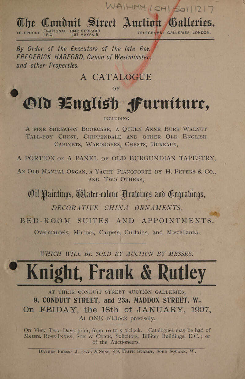  Che Condutt street Auction Galleries.    A FINE SHERATON BOOKCASE, A QUEEN ANNE BURR WALNUT TALL-BOY CHEST, CHIPPENDALE AND OTHER OLD ENGLISH CABINETS, WARDROBES, CHESTS, BUREAUX, A PORTION oF A PANEL or OLD BURGUNDIAN TAPESTRY, AN oe af MANUAL ORGAN, A YACHT PIANOFORTE BY H. PETERS &amp; Co., AND Two OTHERS, Oil Paintings, Gater-colour Dratuings and Gngradings, DECORATIVE CHINA ORNAMENTS, BED-ROOM SUITES AND APPOINTMENTS, Overmantels, Mirrors, Carpets, Curtains, and Miscellanea.   WHICH WILL BE SOLD BY AUCTION BY MESSRS.   * Knight, Frank &amp; Rutley 9, CONDUIT STREET, and 23a, MADDOX STREET, W., On FRIDAY, the 18th of JANUARY, 1907, At ONE o’Clock precisely.    On View Two Days prior, from 10 to 5 o’clock. Catalogues may be had of Messrs. RosE-INNES, SoN &amp; Crick, Solicitors, Billiter Buildings, E.C. ; or | of the Auctioneers.   DRYDEN Press: J. Davy &amp; Sons, 8-9, FRITH STREET, SoHO SquarE, W.