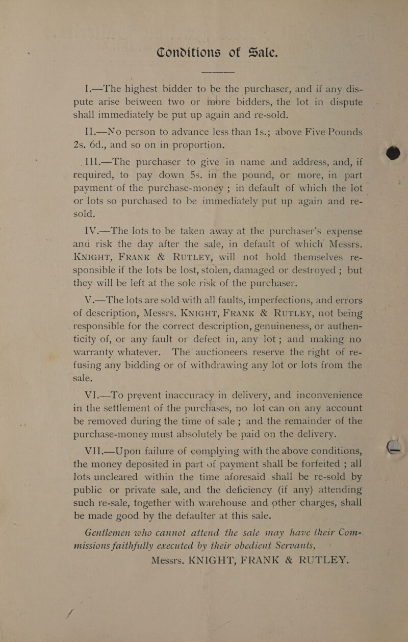 Conditions of Sale. I.—The highest bidder to be the purchaser, and if any dis- shall immediately be put up again and re-sold. II.—No person to advance less than 1s.; above Five Pounds 2s. 6d., and so on in proportion. _I1l.—The purchaser to give in name and address, and, if required, to pay down 5s. in the pound, or more, in part or lots so purchased to be immediately put up again and re- sold. IV.—The lots to be taken away at the purchaser’s expense and risk the day after the sale, in default of which Messrs. KNIGHT, FRANK &amp; RUTLEY, will not hold themselves re- sponsible if the lots be lost, stolen, damaged or destroyed ; but they will be left at the sole risk of the purchaser. V.—tThe lots are sold with all faults, imperfections, and errors of description, Messrs. KNIGHT, FRANK &amp; RUTLEYy, not being responsible for the correct description, genuineness, or authen- ticity of, or any fault or defect in, any lot; and making no warranty whatever. The auctioneers reserve the right of re- fusing any bidding or of withdrawing any lot or lots from the sale. VI.—To prevent inaccuracy in delivery, and inconvenience in the settlement of the purchases, no lot can on any account be removed during the time of sale ; and the remainder of the purchase-money must absolutely be paid on the delivery. V1Il.—Upon failure of complying with the above conditions, the money deposited in part of payment shall be forfeited ; all lots uncleared within the time aforesaid shall be re-sold by public or private sale, and the deficiency (if any) attending such re-sale, together with warehouse and other charges, shall be made good by the defaulter at this sale. Gentlemen who cannot attend the sale may have their Com- missions faithfully executed by their obedient Servants, Messrs. KNIGHT, FRANK &amp; RUTLEY. 