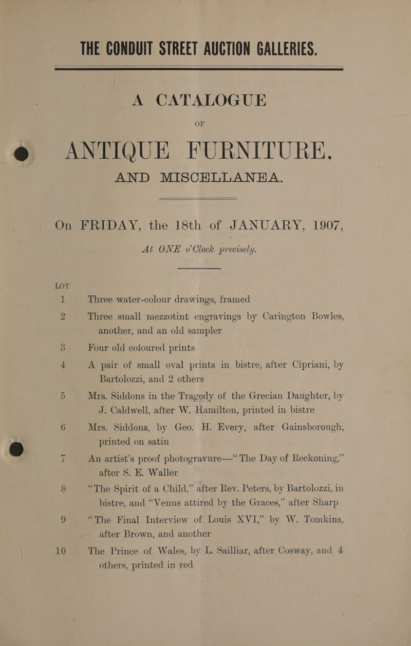 THE CONDUIT STREET AUCTION GALLERIES.   A CATALOGUE OF ANTIQUE FURNITURE, AND MISCHLLANEA.   On FRIDAY, the 18th of JANUARY, 1907, At ONE o Clock precisely. LOT 1 Three water-colour drawings, framed 2 Three small mezzotint engravings by Carington Bowles, another, and an old sampler o Four old coloured prints I A pair of small oval prints in bistre, after Cipriani, by Bartolozzi, and 2 others 5 Mrs. Siddons in the Tragedy of the Grecian Daughter, by J. Caldwell, after W. Hamilton, printed in bistre 6 Mrs. Siddons, by Geo. H. Every, after Gainsborough, printed on satin ~I An artist’s proof photogravure—‘ The Day of Reckoning,” after 8. E. Waller 8 “The Spirit of a Child,” after Rev. Peters, by Bartolozzi, in bistre, and “Venus attired by the Graces,” after Sharp 9 “The Final Interview of Louis XVI,” by W. Tomkins, after Brown, and another 10 The Prince of Wales, by L. Sailliar, after Cosway, and 4 others, printed in red