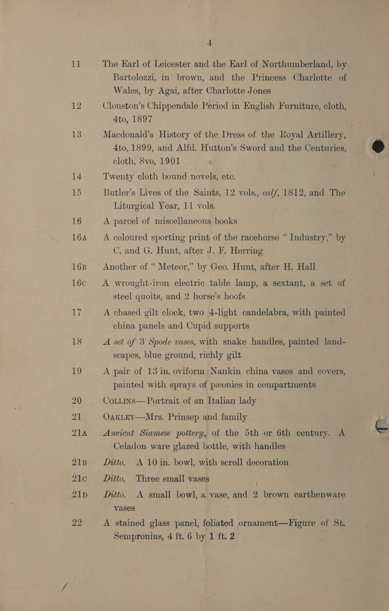 12 16 16A 16B 16c 17 18 19 a Bartolozzi, in brown, and the Princess Charlotte of Wales, by Agai, after Charlotte Jones Clouston’s Chippendale Period in English Furniture, cloth, 4to, 1897 Macdonald’s History of the Dress of the Royal Artillery, Ato, 1899, and Alfd. Hutton’s Sword and the Centuries, cloth, 8vo, 1901 Twenty cloth bound novels, ete. Butler’s Lives of the Saints, 12 vols., calf, 1812, and The Liturgical Year, 11 vols. A parcel of miscellaneous books A coloured sporting print of the racehorse “ Industry,” by C. and G. Hunt, after J. F. Herring . Another of “ Meteor,” by Geo. Hunt, after H. Hall A wrought-iron electric table lamp, a sextant, a set of steel quoits, and 2 horse’s hoofs A chased gilt clock, two 4-light candelabra, with painted china panels and Cupid supports A set of 3 Spode vases, with snake handles, painted land- scapes, blue ground, richly gilt A pair of 13 in. oviform Nankin china vases and covers, painted with sprays of peeonies in compartments CoLitins— Portrait of an Italian lady OakLEY—Mrs. Prinsep and family Anment Siamese pottery, of the 5th or 6th century. A Celadon ware glazed bottle, with handles Intto. A 10 in. bowl, with scroll decoration Ditto. Three small vases ) Intto. A small bowl, a vase, and 2 brown earthenware vases A stained glass panel, foliated ornament—Figure of St. Sempronius, 4 ft. 6 by 1 ft. 2 