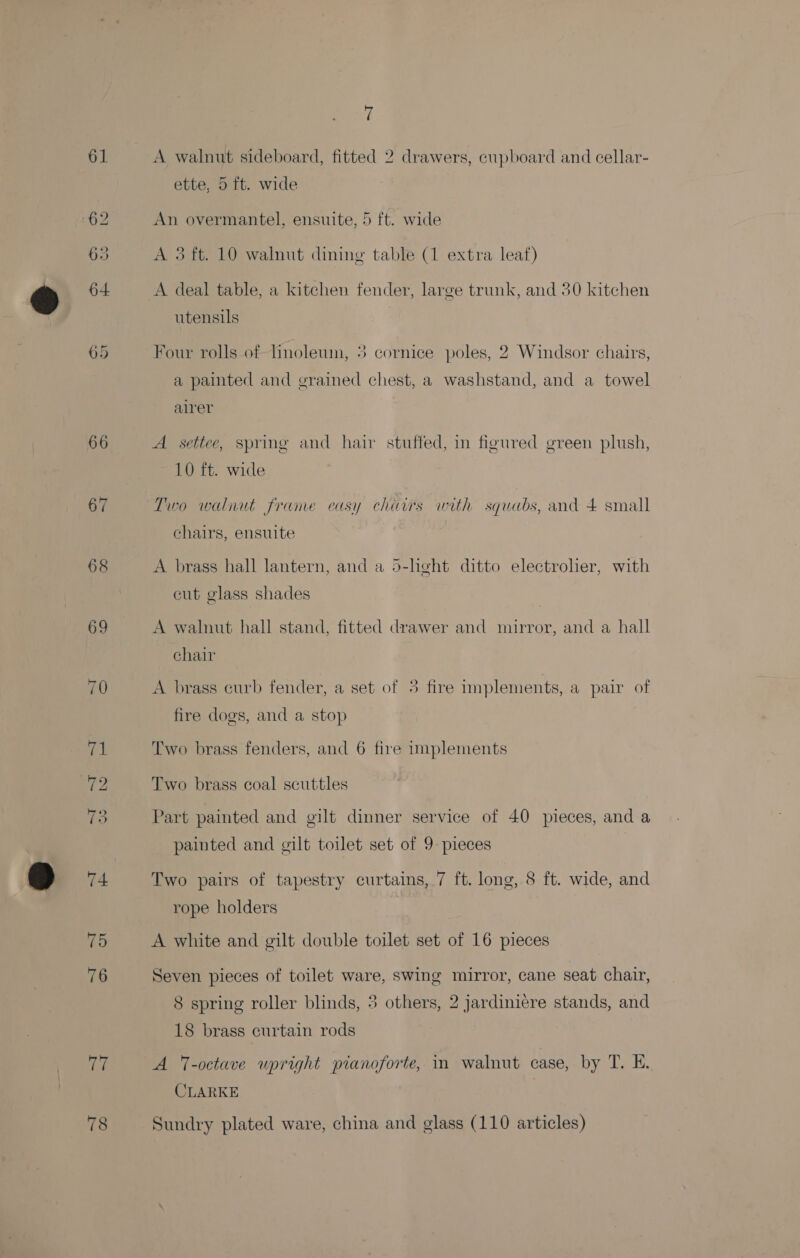 61 09 Le 7 A walnut sideboard, fitted 2 drawers, cupboard and cellar- ette, 5 ft. wide An overmantel, ensuite, 5 ft. wide A 3 ft. 10 walnut dining table (1 extra leaf) o A deal table, a kitchen fender, large trunk, and 30 kitchen utensils Four rolls of Tinoleum, 3 cornice poles, 2 Windsor chairs, a painted and grained chest, a washstand, and a towel alrer A settee, spring and hair stuffed, in figured green plush, 10 ft. wide Two walnut frame easy chairs with squabs, and 4 small chairs, ensuite A brass hall lantern, and a 5-heht ditto electrolier, with cut glass shades A walnut hall stand, fitted drawer and mirror, and a hall chair A brass eurb fender, a set of 3 fire implements, a pair of fire dogs, and a stop Two brass fenders, and 6 fire implements Two brass coal scuttles Part painted and gilt dinner service of 40 pieces, and a painted and gilt toilet set of 9 pieces | Two pairs of tapestry curtains, 7 ft. long, 8 ft. wide, and rope holders A white and gilt double toilet set of 16 pieces Seven pieces of toilet ware, swing mirror, cane seat chair, 8 spring roller blinds, 3 others, 2 jardiniere stands, and 18 brass curtain rods A -octave upright pianoforte, in walnut case, by T. E. CLARKE |