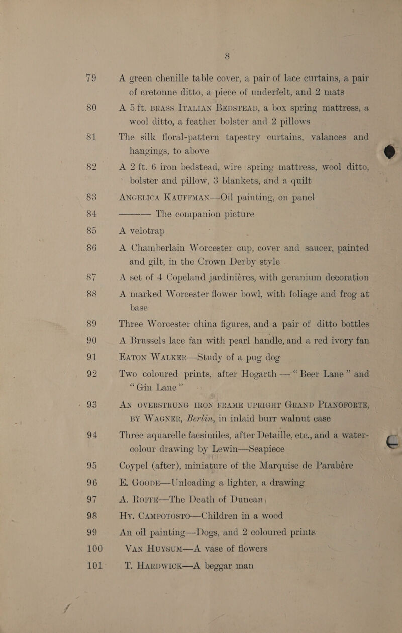 92 96 99 100 101° 8 A green chenille table cover, a pair of lace curtains, a pair of cretonne ditto, a piece of underfelt, and 2 mats A 5 ft. Brass ITALIAN BEDSTEAD, a box spring mattress, a wool ditto, a feather bolster and 2 pillows The silk floral-pattern tapestry curtains, valances and hangings, to above bolster and pillow, 5 blankets, and a quilt ANGELICA KAUFFMAN—Oil painting, on panel ——_—_ he companiog@nicuure A velotrap A Chamberlain Worcester cup, cover and saucer, painted and gilt, in the Crown Derby style A set of 4 Copeland jardinicres, with geranium decoration A marked Worcester flower bowl, with foliage and frog at base . Three Worcester china figures, and a pair of ditto bottles A Brussels lace fan with pearl handle, and a red ivory fan EATON WALKER  Study of a pug dog Two coloured prints, after Hogarth — “Beer Lane” and Gan eric. AN OVERSTRUNG IRON FRAME UPRIGHT GRAND PIANOFORTE, | BY WAGNER, Berlin, in inlaid burr walnut case Three aquarelle facsimiles, after Detaille, etc., and a water-  colour drawing by Lewin—Seapiece Coypel (after), miniature of the Marquise de Parabere EK. Goop—E— Unloading a lighter, a drawing A. Rorre—The Death of Duncan Hy. Camporosto—Children in a wood An oil painting—Dogs, and 2 coloured prints Van HuysumM—aA vase of flowers T. Harpwick—A beggar man 