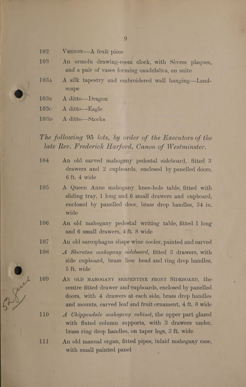 eo 1034 1038 BOC 103pD VERNON—A fruit piece An ormolu drawing-room clock, with Sévres plaques, and a pair of vases forming candelabra, en suite  A silk tapestry and embroidered wall hanging—Land- A ditto—Dragon A ditto—Eagle A ditto—Storks 104 105 106 107 108 109 110 it An old carved mahogany pedestal sideboard, fitted 3 drawers and 2 cupboards, enclosed by panelled doors, 6 ft. 4 wide A Queen Anne mahogany knee-hole table, fitted with sliding tray, 1 long and 6 small drawers and cupboard, enclosed by panelled door, brass drop handles, 34 in. wide An old mahogany pedestal writing table, fitted 1 long and 6 small drawers, 4 ft. 8 wide An old sarcophagus shape wine cooler, painted and carved A Sheraton mahogany sideboard, fitted 3 drawers, with side cupboard, brass lion head and ring drop handles, 5 ft. wide AN OLD MAHOGANY SERPENTINE FRONT SIDEBOARD, the centre fitted drawer and cupboards, enclosed by panelled doors, with 4 drawers at each side, brass drop handles and mounts, carved leaf and fruit ornament, 4 ft. 8 wide A Chippendale mahogany cabinet, the upper part glazed with fluted column supports, with 3 drawers under, brass ring drop handles, on taper legs, 3 ft. wide An old manual organ, fitted pipes, inlaid mahogany case, with small painted panel