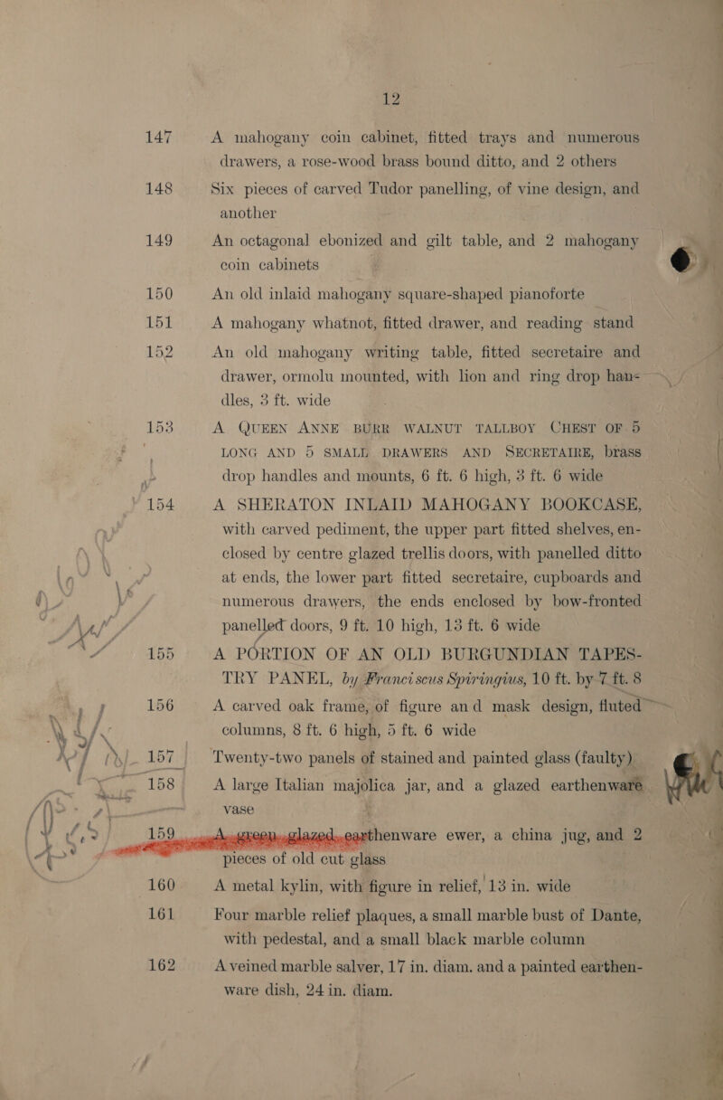 147 A mahogany coin cabinet, fitted trays and numerous drawers, a rose-wood brass bound ditto, and 2 others 148 Six pieces of carved Tudor panelling, of vine design, and another 7 , 149 An octagonal ebonized and gilt table, and 2 mahogany coin cabinets 150 An old inlaid mahogany square-shaped pianoforte 151 A mahogany whatnot, fitted drawer, and reading stand 152 An old mahogany writing table, fitted secretaire and drawer, ormolu mounted, with lion and ring drop han- dles, 3 ft. wide bays A QUEEN ANNE BURR WALNUT TALLBOY CHEST OF.) LONG AND 5 SMALL DRAWERS AND SECRETAIRE, brass drop handles and mounts, 6 ft. 6 high, 3 ft. 6 wide 154 A SHERATON INLAID MAHOGANY BOOKCASE, with carved pediment, the upper part fitted shelves, en- closed by centre glazed trellis doors, with panelled ditto at ends, the lower part fitted secretaire, cupboards and   Vv numerous drawers, the ends enclosed by bow-fronted Naf panellet doors, 9 ft. 10 high, 13 ft. 6 wide 4 “ 155 A PORTION OF AN OLD BURGUNDIAN TAPES- TRY PANEL, by Franciscus Spiringius, 10 ft. by 7 ft. 8 ee 156 A carved oak frame, of figure and mask design, fluted ~~ \ L/ . columns, 8 ft. 6 high, 5 ft. 6 wide x / (%s 157 _ Twenty-two panels of stained and painted glass (faulty) y a 158 A large Italian majolica jar, and a glazed earthenware ‘f\. A \ : vase : Y * fe. 159 J1EEN..C1Laze Lea henware ewer, a china jug, and 2  © pieces of old cut glass 160 A metal kylin, with figure in relief, 13 in. wide 161 Four marble relief plaques, a small marble bust of Dante, with pedestal, and a small black marble column 162 A veined marble salver, 17 in. diam. and a painted earthen- ware dish, 24 in. diam.  