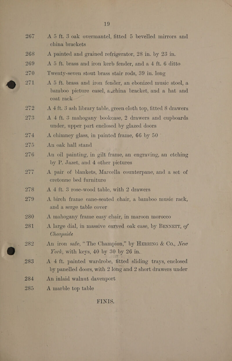 Lp A 5 ft. 3 oak overmantel, fitted 5 bevelled mirrors and china brackets A painted and grained refrigerator, 28 in. by 23 in. A 5 ft. brass and iron kerb fender, and a 4 ft. 6 ditto Twenty-seven stout brass stair rods, 39 in. long A 5 ft. brass and iron fender, an ebonized music stool, a bamboo picture easel, a.china bracket, and a hat and coat rack A 4ft. 3 ash library table, green cloth top, fitted 8 drawers A 4 ft. 3 mahogany bookcase, 2 drawers and cupboards under, upper part enclosed by glazed doors A chimney glass, in painted frame, 66 by 50° An oak hall stand An oil painting, in gilt frame, an engraving, an etching by P. Jazet, and 4 other pictures A pair of blankets, Marcella counterpane, and a set of eretonne bed furniture A 4 ft. 3 rose-wood table, with 2 drawers A bireh frame cane-seated chair, a bamboo music rack, and a serge table cover A mahogany frame easy chair, in maroon morocco A large dial, in massive carved oak case, by BENNETT, of Cheapside } An iron safe, “The Champion,” by HErrinc &amp; Co., New York, with keys, 40 by 30 by 26 in. A 4 ft. painted wardrobe, fitted sliding trays, enclosed by panelled doors, with 2 long and 2 short drawers under An inlaid walnut davenport A marble top table FINIS.