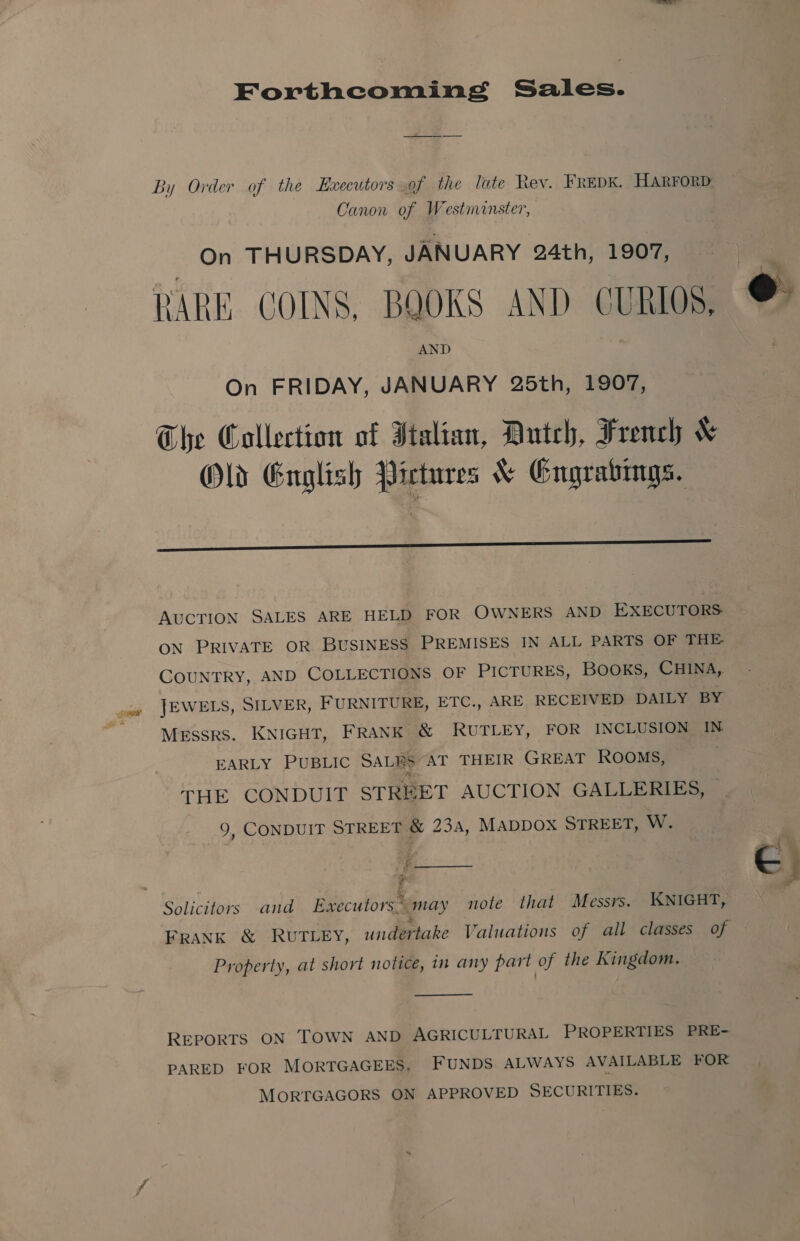 Forthcoming Sales. By Order of the Executors .of the lute Rev. FREDK. HARFORD Canon of Westmanster, On THURSDAY, JANUARY 24th, 1907, RARE. COINS, BQOKS AND CURIOS. AND On FRIDAY, JANUARY 25th, 1907, The Collection of Italian, Dutch, French &amp; Old Guglish Pictures &amp; Gngrabings.  Oo AUCTION SALES ARE HELD FOR OWNERS AND EXECUTORS: ON PRIVATE OR BUSINESS PREMISES IN ALL PARTS OF THE COUNTRY, AND COLLECTIONS OF PICTURES, BOOKS, CHINA, JEWELS, SILVER, FURNITURE, ETC., ARE RECEIVED DAILY BY Messrs. KNIGHT, FRANK &amp; RUTLEY, FOR INCLUSION IN EARLY PUBLIC SALRS AT THEIR GREAT ROOMS, 3 THE CONDUIT STREET AUCTION GALLERIES, 9, CONDUIT STREET &amp; 234, MADDOX STREET, W. = é ; j Solicitors and Executors* may note that Messrs. KNIGHT, FRANK &amp; RUTLEY, undertake Valuations of all classes of Property, at short notice, in any part of the Kingdom.  REPORTS ON TOWN AND AGRICULTURAL PROPERTIES PRE- PARED FOR MORTGAGEES, FUNDS ALWAYS AVAILABLE FOR MORTGAGORS ON APPROVED SECURITIES.