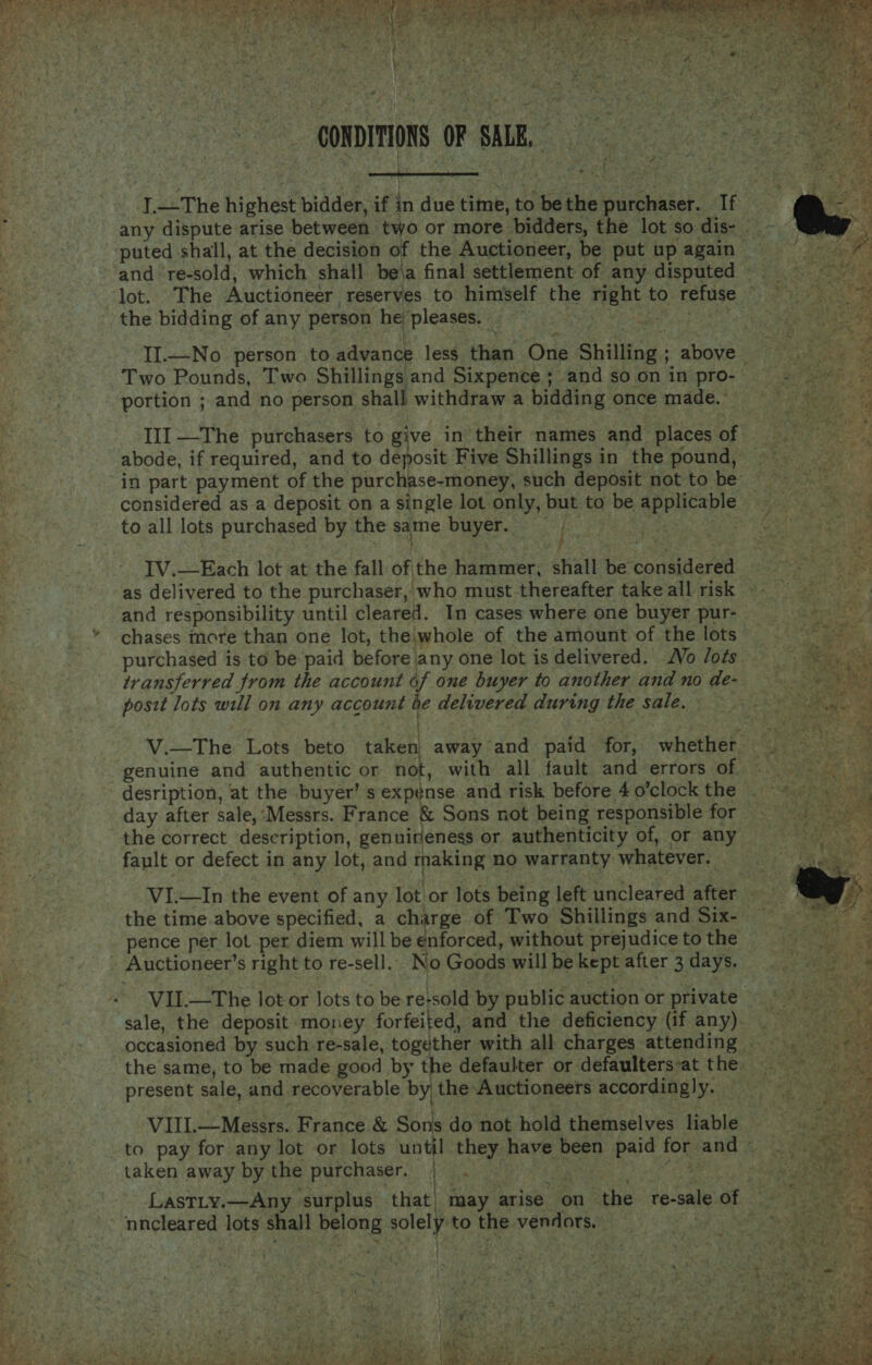    CONDITIONS OF SAR. 4  I—The highest bidder, if in due time, to be the purchaser. If any dispute arise between two or more bidders, the lot so dis- puted shall, at the decision of the Auctioneer, be put up again lot. The Auctioneer reserves to himself the right to refuse the bidding of any person he pleases. RN aha Cite aan eh II..—No person to advance less than One Shilling ; above - Two Pounds, Two Shillings and Sixpence ; and so on in pro- portion ; and no person shall withdraw a bidding once made. ° III —The purchasers to give in their names and places of abode, if required, and to deposit Five Shillings in the pound, in part payment of the purchase-money, such deposit not to be considered as a deposit on a single lot only, but to be applicable to all lots purchased by the same buyer. | | TV.—Each lot at the fall of'the hammer; shalt be considered and responsibility until cleared. In cases where one buyer pur- chases more than one lot, the\whole of the amount of the lots purchased is to be paid before any one lot is delivered. Vo /ots transferred from the account of one buyer to another and no de- posit lots will on any account be delivered during the sale. : . ; V.—The Lots beto taken) away and paid for, whether. genuine and authentic or not, with all fault and errors of. desription, at the buyer’ s expénse and risk before 4 o’clock the day after sale, ‘Messrs. France &amp; Sons not being responsible for the correct description, genuireness or authenticity of, or any fault or defect in any lot, and rnaking no warranty whatever. VI.—In the event of any lot or lots being left uncleared after the time.above specified, a charge of Two Shillings and Six- — pence per lot per diem will be enforced, without prejudice to the - Auctioneer’s right to re-sell. No Goods will be kept after 3 days. VII.—The lot or lots to be re+sold by public auction or private sale, the deposit money forfeited, and the deficiency (if any). . occasioned by such re-sale, together with all charges attending _ the same, to be made good by the defaulter or defaulters-at the. present sale, and recoverable by| the Auctioneers accordingly. VIII.—Messrs. France &amp; Sons do not hold themselves liable to pay for any lot or lots until they have been paid for and ~ taken away by the purchaser. . (as a nncleared lots shall belong solely'to the vendors. 