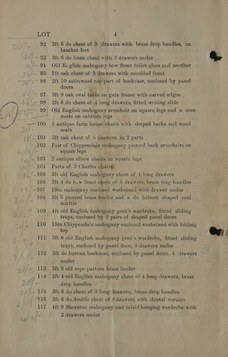 3ft 6 do chest of 5 drawers with brass drop handles, on bracket feet 3ft 6 do linen chest with 3 drawers under Old Evglish mahogany bow front toilet glass aid another eft oak chest of 3 drawers with moulded front 2ft 10 satinwood top part of bookcase, enclosed by panel doors 3ft 9 oak oval table on gate frame with carved edges 2ft 6 do chest of 4 long drawers, fitted writing slide | Old English mahogany armchair on square legs and a com- mode on cabriole legs 5 antique farm house chairs with shaped backs and wood seats dft oak chest of 5 daawers, in 2 parts Pair of Chippendale mahogany pierced back armchairs on square legs 2 antique elbow chairs on square legs Parts of 3 Charles chairs” 3ft old English mahogany chest of 4 long drawers 3ft 4 do bow front ehest of 5 drawers, brass ring handles 19in mahogany enclosed washstand with drawer under 3ft 6 pierced brass fender and a do helmet shaped coal scuttle 4ft old English mahogany gent’s wardrobe, fitted sliding trays, enclosed by 2 pairs of shaped panel doors 15in Chippendale mahogany enclosed washstand with folding top : 3ft 6 old English mahogany gent’s wardrobe, fitted sliding trays, enclosed by panel door, 8 drawers under 3ft do bureau bookcase, enclosed by panel doors, 4 drawers under 3ft 9 old rope pattern brass fender 2ft 4 old English mahogany chest of 4 long drawers, brass drop handles 3ft 6 do chest of 3 long drawers, brass drop handles 3ft 6 do double chest of 83 drawers with dental cornice 4ft 9 Sheraton mahogany and inlaid hanging wardrobe with 2 drawers under