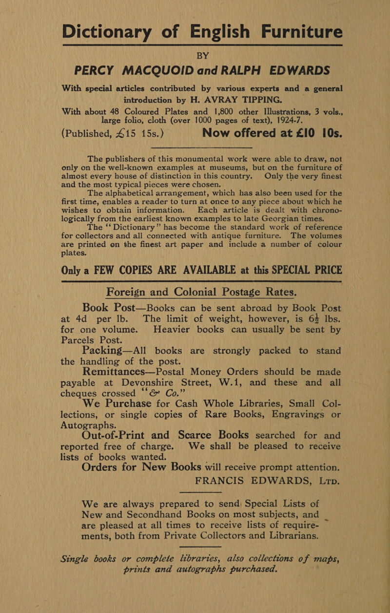 Dictionary of English Furniture BY | PERCY MACQUOID and RALPH EDWARDS With special articles contributed by various experts and a general introduction by H. AVRAY TIPPING. With about 48 Coloured Plates and 1,800 other Illustrations, 3 vols., large folio, cloth (over 1000 pages of text), 1924-7. (Published, 415 15s.) Now offered at £10 i0s. The publishers of this monumental work were able to draw, not only on the well-known examples at museums, but on the furniture of almost every house of distinction in this country. Only the very finest and the most typical pieces were chosen. The alphabetical arrangement, which has also been used for the first time, enables a reader to turn at once to any piece about which he wishes to obtain information. Each article is dealt with chrono- logically from the earliest known examples to late Georgian times. The ‘‘ Dictionary” has become the standard work of reference for collectors and all connected with antique furniture. The volumes are printed on the finest art paper and include a number of colour plates. Only a FEW COPIES ARE AVAILABLE at this SPECIAL PRICE  Foreign and Colonial Postage Rates. Book Post—Books can be sent abroad by Book Post at 4d per Ib. The limit of weight, however, is 64 Ibs. for one volume. Heavier books can usually be sent by Parcels Post. Packing—All books are strongly packed to stand the handling of the post. Remittances—Postal Money Orders should be made payable at Devonshire Street, W.1, and these and all cheques crossed “‘&amp; Co.” We Purchase for Cash Whole Libraries, Small Col- lections, or single copies of Rare Books, Engravings or Autographs. Out-of-Print and Scarce Books searched for and reported free of charge. We shall be pleased to receive lists of books wanted. Orders for New Books will receive prompt attention. FRANCIS EDWARDS, Lr. We are always prepared to send) Special Lists of New and Secondhand Books on most subjects, and _ are pleased at all times to receive lists of require- — ments, both from Private Collectors and Librarians. Single ‘ii or complete libraries, also collections of maps, dt and autographs purchased. ee