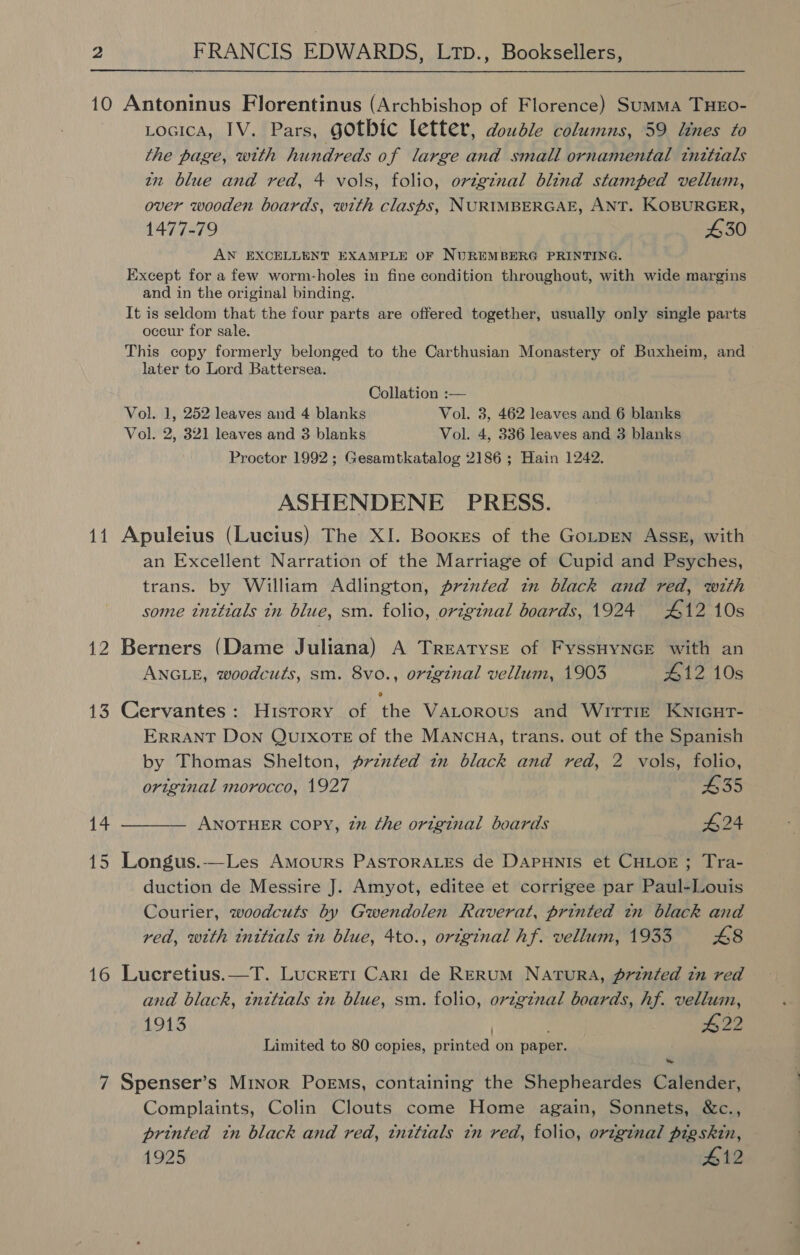10 Antoninus Florentinus (Archbishop of Florence) Summa THEO- Locica, IV. Pars, gothic letter, double columns, 59 lines to the page, with hundreds of large and small ornamental tnztials zx blue and red, 4 vols, folio, origznal blind stamped vellum, over wooden boards, with clasps, NURIMBERGAE, ANT. KOBURGER, 1477-79 £30 AN EXCELLENT EXAMPLE OF NUREMBERG PRINTING. Except for a few worm-holes in fine condition throughout, with wide margins and in the original binding. It is seldom that the four parts are offered together, usually only single parts occur for sale. This copy formerly belonged to the Carthusian Monastery of Buxheim, and later to Lord Battersea. Collation :— Vol. 1, 252 leaves and 4 blanks Vol. 3, 462 leaves and 6 blanks Vol. 2, 321 leaves and 3 blanks Vol. 4, 336 leaves and 3 blanks Proctor 1992; Gesamtkatalog 2186 ; Hain 1242. ASHENDENE PRESS. 11 Apuleius (Lucius) The XI. Booxes of the GoLtpEN Assk, with an Excellent Narration of the Marriage of Cupid and Psyches, trans. by William Adlington, przzted in black and red, with some tnttials tn blue, sm. folio, original boards, 1924 #12 10s 12 Berners (Dame Juliana) A Treatyse of FyssHyNnce with an ANGLE, woodcuts, sm. 8vo., orzg¢nal vellum, 1903 412 10s 13 Cervantes: History of the VaLorous and Wrrrice Kwnicut- ERRANT Don QUIXOTE of the MANCHA, trans. out of the Spanish by Thomas Shelton, prznted in black and red, 2 vols, folio, original morocco, 1927 435 14 ———— ANOTHER copy, 72 the original boards #24 15 Longus.-—Les Amours PASTORALES de DapHNis et CHLOE; Tra- duction de Messire J. Amyot, editee et corrigee par Paul-Louis Courier, woodcuts by Gwendolen Raverat, printed in black and rea, with tnitials in blue, 4to., oreginal hf. vellum, 1933 £8 16 Lucretius.—T. Lucreti Cari de Rerum Natura, printed tn red and black, tnttials tn blue, sm. folio, orzg¢nal boards, hf. vellum, 1913 | #22 Limited to 80 copies, printed on paper. 7 Spenser’s Minor Poems, containing the Shepheardes Calender, Complaints, Colin Clouts come Home again, Sonnets, &amp;c., printed tn black and red, tnttials in red, folio, original pigskin, 1925 412
