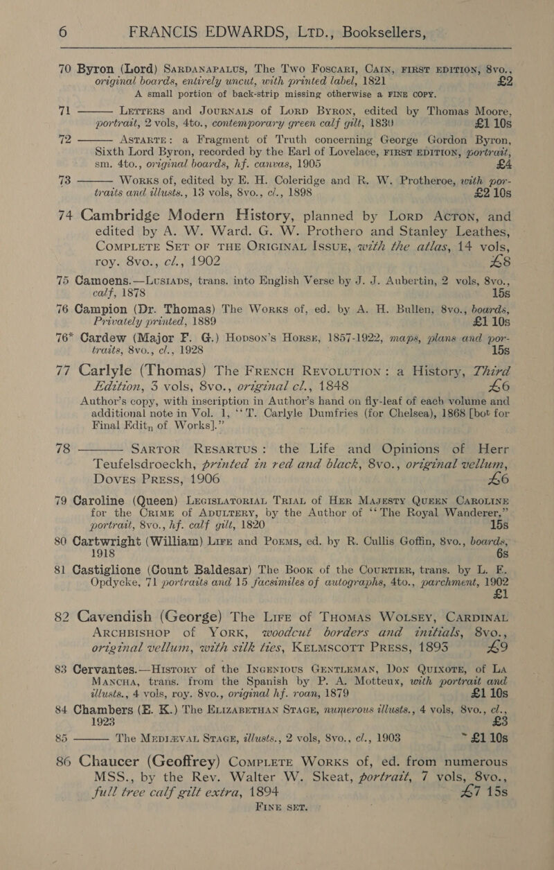 70 Byron (Lord) Sarpanapatus, The Two Foscari, Carn, FIRST EDITION, 8vo., original boards, entirely uncut, with printed label, 1821 £2 A small portion of back-strip missing otherwise a FINE COPY.    71 Lerrers and JournnaLs of Lorp Byron, edited by Thomas Moore, portrait, 2 vols, 4to., contemporary green calf gilt, 1830 £1 10s 12 ASTARTE: a Fragment of Truth concerning George Gordon Byron, Sixth Lord Byron, recorded by the Earl of Lovelace, FIRST EDITION, Gortrazt, sm. 4to., orginal boards, hf. canvas, 1905 73 Works of, edited by E. H. Coleridge and R. W. Protheroe, with por- traits and wlusts., 13 vols, 8vo., cl., 1898 £2 10s 74 Cambridge Modern History, planned by Lorp Acron, and edited by A. W. Ward. G. W. Prothero and Stanley Leathes, COMPLETE SET OF THE ORIGINAL ISSUE, wzth the atlas, 14 vols, roy. 8vo., cl., 1902 £8 75 Camoens.—Lusiaps, trans. into English Verse by J. J. Aubertin, 2 vols, 8vo., calf, 1878 15s 76 Campion (Dr. Thomas) The Works of, ed. by A. H. Bullen, 8vo., boards, Privately printed, 1889 £1 10s 76° Cardew (Major F. G.) Hopson’s Horsr, 1857-1922, maps, plans and por- traits, 8vo., cl., 1928 15s 77 Carlyle (Thomas) The Frencu REVOLUTION: a History, Third Edition, 3 vols, 8vo., original cl., 1848 L6 Author’s copy, with inscription in Author’s hand on fly-leaf of each volume and additional note in Vol. 1, ‘‘T. Carlyle Dumfries (for Chelsea), 1868 [bot for Final Edit, of Works].” 78 ——— Sartor Resartus: the Life and Opinions of Herr Teufelsdroeckh, prznted tn red and black, 8vo., original vellum, Doves Press, 1906 £6 79 Caroline (Queen) LecistaTrorIAL TriaL of Her Masesty QuEEN CAROLINE for the Crime of ADULTERY, by the Author of ‘‘ The Royal Wanderer,” portrait, 8vo., hf. calf gilt, 1820 ~ 15s 80 Cartwright (William) Lire and Porms, ed. by R. Cullis Goffin, 8vo., boards, 6s 81 Castiglione (Count Baldesar) The Book of the Courtinr, trans. by L. E. Opdycke, 71 portrazts and 15 facsimiles of autographs, 4to., parchment, 1902 £1 82 Cavendish (George) The Lire of THomas WoLsEy, CARDINAL ARCHBISHOP of YORK, woodcut borders and initials, 8vo., orzginal velluin, wth silk ties, KELMSCOTT PREss, 1893 £9 83 Cervantes.—History of the IncEnrous GENTLEMAN, Don QuixorsE, of La Mancua, trans. from the Spanish by P. A. Motteux, with portrait and illusts., 4 vols, roy. 8vo., orzginal hf. roan, 1879 £110s 84 Chambers (EB. K.) The Exizaperuan SraGe, numerous illusts., 4 vols, 8vo., cl., 1923 £3 85 The Mrepravau SraGe, allusts., 2 vols, Svo., e/., 1903 ~ £1 10s  86 Chaucer (Geoffrey) CompLere Works of, ed. from numerous MSS., by the Rev. Walter W. Skeat, portrazt, 7 vols, 8vo., full tree calf gilt extra, 1894 47 15s FINE SET.