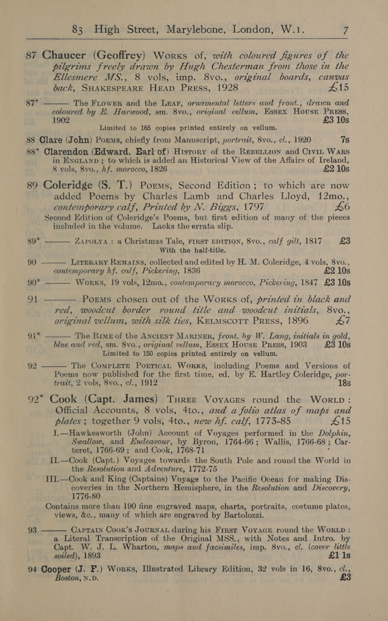  87 Chaucer (Geoffrey) Works of, with coloured figures of the pilgrims freely drawn by Hugh Chesterman from those in the Ellesmere MS., 8 vols, imp. 8vo., origznal boards, canvas  back, SHAKESPEARE HEAD Press, 1928 #15 87* The FLowER and the Lear, ornamental letters and front., drawn and coloured by HE. Harwood, sm. 8vo., original vellum, Essex Hovusr PREss, 1902 £3 10s Limited to 165 copies printed entirely on vellum. 88 Clare (John) Porms, chiefly from Manuscript, portrait, 8vo., cl., 1920 7s 88* Clarendon (Edward, Harl of) Hisrory of the REBELLION and Crv1_ WaRs in ENGLAND ; to which is added an Historical View of the Affairs of [reland, 8 vols, 8vo., hf. morocco, 1826 £2 10s 89 Coleridge (S. T.) Porms, Second Edition; to which are now added Poems by Charles Lamb and Charles Lloyd, 12mo., contemporary calf, Printed by N. Biggs, 1797 46 Second Edition of Coleridge’s Poems, but first edition of many of the pieces included in the volume. Lacks the errata slip.     89* ZAPOLYA : a Christmas Tale, FIRST EDITION, 8vo., calf gilt, 1817 £3 With the hali-title. 90 LitreRARY REMAINS, collected and edited bv H. M. Coleridge, 4 vols, 8vo., contemporary hf. calf, Pickering, 1836 £2 10s 90* Works, 19 vols, 12mo., contemporary morocco, Pickering, 1847 £3 10s 91 ————— Poems chosen out of the Works of, printed tn black and red, woodcut border round title and woodcut tnttials, 8vo., original vellum, with silk ties, KELMSCOTT PREss, 1896 47 91* The Rimu of the ANcreENT Mariner, front. hy W. Lang, inttials in gold, blue and red, sm. 8vo., original vellum, Essex House Press, 1903 £3 10s Limited to 150 copies printed entirely on vellum. 92 The CoMPLETE PorTIcAL Works, including Poems and Versions of  Poems now published for the first time, ed. by E. Hartley Coleridge, por- tratt, 2 vols, 8vo., cl., 1912 18s 92* Cook (Capt. James) Turree Voyacres round the Wor tp: Official Accounts, 8 vols, 4to., aud a folio atlas of maps and plates ; together 9 vols, 4to., zew Af. calf, 1773-85 #15 I.—Hawkesworth (John) Account of Voyages performed in the Dolphin, Swallow, and Hndeavour, by Byron, 1764-66; Wallis, 1766- 68 ; Car- teret, 1766-69 ; and Cook, 1768-71 II.—Cook (Capt.) Voyages towards the South Pole and round the World in the Resolution and Adventure, 1772-75 III.—Cook and King (Captains) Voyage to the Pacific Ocean for making Dis- coveries in the Northern Hemisphere, in the Resolution and Discovery, 1776-80 Contains more than 190 fine engraved maps, charts, portraits, costume plates, views, &amp;c., many of which are engraved by Bartolozzi. 93  CaprTain Cook’s JOURNAL during his Frrsr VoyacE round the WORLD : a Literal Transcription of the Original MSS., with Notes and Intro. by Capt. W. J. L. Wharton, maps and facsimiles, imp. 8vo., cl. (cover little sotled), 1893 £1 1s 94 Cooper (J. F.) Works, Illustrated Library Edition, 32 vols in 16, 8vo., ci., Boston, N.D. £3
