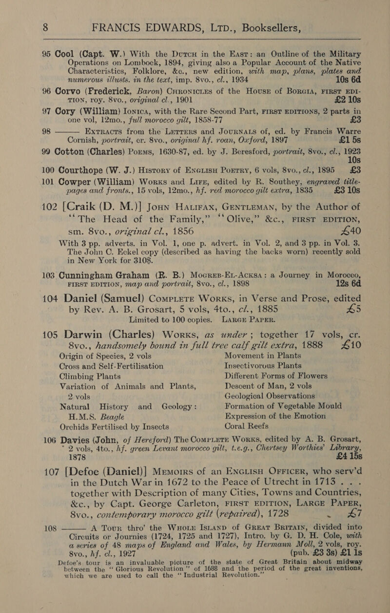  95 Cool (Capt. W.) With the Durc in the East: an Outline of the Military Operations on Lombock, 1894, giving also a Popular Account of the Native Characteristics, Folklore, &amp;c., new edition, wth map, plans, plates and numerous tilusts. in the text, imp. 8vo., cl., 1934 10s 6d 96 Corvo (Frederick, Baron) Crronicies of the Hovust of BorGIA, FIRST EDI- TION, roy. 8vo., original cl., 1901 £2 10s 97 Cory (William) Ion1ca, with the Rare Second Part, FrRsT EDITIONS, 2 parts in one vol, 12mo., full morocco gilt, 1858-77 £3  98 Extracts from the Lerrers and JouRNALS of, ed. by Francis Warre Cornish, portrait, cr. 8vo., original hf. roan, Oxford, 1897 £1 5s 99 Cotton (Charles) Porems, 1630-87, ed. by J. Beresford, portrazt, 8vo., cl., 1923 10s 100 Courthope (W. J.) History of Eneiisu Porrry, 6 vols, 8vo.,cl., 1895 £3 101 Cowper (William) Works and Lirr, edited by R. Southey, engraved ttle- pages and fronts., 15 vols, 12mo., hf. red morocco gilt extra, 1835 £3 10s 102 [Craik (D. M.)] Joun Hatirax, GENTLEMAN, by the Author of ‘“The Head of the Family,” ‘‘ Olive,” &amp;c., FIRST EDITION, sm. 8vo., original cl., 1856 | 440 With 3 pp. adverts. in Vol. 1, one p. advert. in Vol. 2, and 3 pp. in Vol. 3. The John C. Eckel copy (described as having the backs worn) recently sold in New York for 3108. 103 Cunningham Graham (BR. B.) Moerer-Er-Acksa: a Journey in Morocco, FIRST EDITION, map and portrait, 8vo., cl., 1898 12s 6d 104 Daniel (Samuel) CompLereE Works, in Verse and Prose, edited | by Rev. A. B. Grosart, 5 vols, 4to., cZ., 1885 #5 Limited to 100 copies. LARGE PAPER. 105 Darwin (Charles) Works, as under; together 17 vols, cr. 8vo., handsomely bound tn full tree calf gilt extra, 1888 410 Origin of Species, 2 vols Movement in Plants Cross and Self-Fertilisation Insectivorous Plants Climbing Plants Different Forms of Flowers Variation of Animals and Plants, Descent of Man, 2 vols 2 vols teological Observations Natural History and Geology: Formation of Vegetable Mould H.M.S. Beagle Expression of the Emotion Orchids Fertilised by Insects Coral Reefs 106 Davies (John, of Hereford) The CompLetE Works, edited by A. B. Grosart, * 2 vols, 4to., Af. green Levant morocco gilt, t.e.g., Chertsey Worthies’ ets 1878 107 [Defoe (Daniel)] Memorrs of an ENGLisH OFFicer, who serv’d in the Dutch War in 1672 to the Peace of Utrecht in 1713. . together with Description of many Cities, Towns and Countries, &amp;c., by Capt. George Carleton, FIRST EDITION, LARGE PAPER, 8Svo., contemporary morocco gilt (repatred), 1728 agyates 4 A Tour thro’ the WuHoir Isuanp of Great Britain, divided into Circuits or Journies (1724, 1725 and 1727), Intro. by G. D. H. Cole, with a series of 48 maps of England and Wales, by Hermann Moll, 2 vols, roy. 8vo., hf. cl., 1927 (pub. £3 3s) £1 1s Defoe’s tour is an invaluable picture of the state of Great Britain about midway between the ‘‘ Glorious Revolution ”’ of 1688 and the period of the great inventions, which we are used to call the ‘‘ Industrial Revolution.” 108 