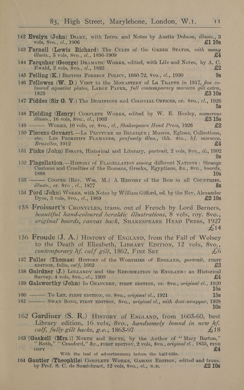 142 Evelyn (John) Diary, with Intro. and Notes by Austin Dobson, cllusts., 3 vols, 8vo., cl., 1906 . £110s 143 Farnell (Lewis Richard) The Cunrs of the Gruek Sraras, with many tllusts., 5 vols, 8vo., cl., 1896-1909 £4 144 Farquhar (George) Dramatic Works, edited, with Life and Notes, by A. C. Ewald, 2 vols, 8vo., ci., 1892 £2 145 Feiling (K.) Bririsu Foreign Ponicy, 1660-72, 8vo., cl., 1930 9s 146 Fellowes (W. D.) Visit to the Monastery of La Trappr in 1817, fine co- loured aquatint plates, LARGE PAPER, full contemporary morocco gilt extra, 1823 ! £3 10s 147 Fiddes (Sir G. V.) The Domryntons and CononrAn OFricns, cr. 8vo., cl., 1926 5s 148 Fielding (Henry) Compiere Works, edited by W. E. Henley, numerous allusts., 16 vols, 8vo., cl., 1903 £3 15s 149 Works, 10 vols, cr. 8vo., cl., Shakespeare flead Press, 1926 £2 150 Fierens-Gevaert.—La Printure en BeLGIque; Musees, Eglises, Collections, etc. Les Primitirs FLAMANDS, profusely illus., thk. 4to., hf. morocco, Bruxelles, 1912 151 Fiske (John) Essays, Historical and Literary, portrazt, 2 vols, 8vo., ¢l:; 1902 ‘ 9s 152 Plagellation.—Huisrory of FLaGELLATION among different Nations : Strange Customs and Cruelties of the Romans, Greeks, Egyptians, &amp;c., 8vo., boards,   1888 10s ) Bas CooPpEeR (Rev. Wm. M.) A Huisrory of the Rop in all CountTRIEs, ilusts., cr. 8vo , cl., 1877 8s 154 Ford (John) Works, with Notes by William Gifford, ed. by the Rev. Alexander Dyce, 3 vols, 8vo., c/., 1869 £2 10s 155 Kroissart’s Cronycies, trans. out of French by Lord Berners, beautiful hand-coloured heraldic tllustrations, 8 vols, roy. 8vo., original boards, canvas back, SHAKESPEARE HEAD PREss, 1927 #14 156 Froude (J. A.) Hisrory of ENGLAND, from the Fall of Wolsey to the Death of Elizabeth, Liprary Epirion, 12 vols, 8vo., contemporary hf. calf gilt, 1862, FINE SET 40 157 Fuller (Thomas) History of the Worrntes of ENGLAND, portrait, FIRST EDITION, folio, calf, 1662 £3 158 Gairdner (J.) Lomnarpy and the ReroRMATION in ENGLAND: an Historical Survey, 4 vols, 8vo., c/., 1908 159 Galsworthy (John) In Cuancery, Frrst EDITION, cr. 8vo., original cl., 1920 15s To LET, FIRST EDITION, cr. 8vo., original cl., 1921 15s Swan SonG, FIRST EDITION, 8vo., original cl., with dust-wrapper, 1928 10s 160 161   162 Gardiner (S. R.) History of ENGLAND, from 1603-60, best Library edition, 16 vols, 8vo., handsomely bound tn new hf. calf, fully gilt backs, g.e., 1863-97 #18 163 [Gaskell (Mrs.)] Nortu and Sourn, by the Author of ‘‘ Mary Barton,” | ** Ruth,” “Cranford,” &amp;c., FIRST EDITION, 2 vols, 8vo., original cl., 1855, FINE COPY £4 With the leaf of advertisement before the half-title. 164 Gautier (Theophile) CompLere Works, Gascon Epirion, edited and trans. by Prot. 8S. C. de Sumichrast, 12 vols, 8vo., c/., N.D. £2 10s