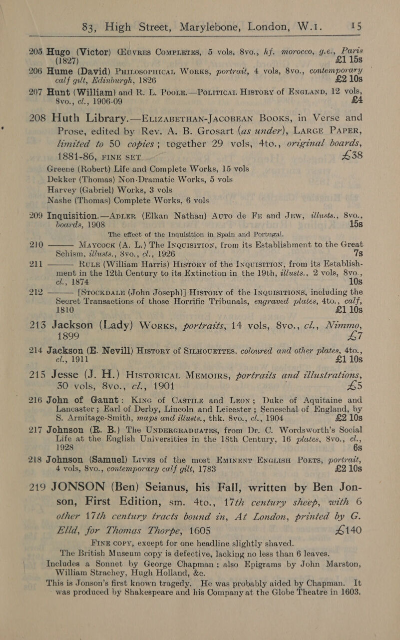 205 Hugo (Victor) Guvres Competes, 5 vols, 8vo., hf. morocco, g.e., Paris (1827) £1 15s 206 Hume (David) PuinosornicaL Works, portrait, 4 vols, 8vo., contemporary calf gilt, Edinburgh, 1826 £2 10s 207 Hunt (William) and R. L. Poors.—Po.tticat History of Eneianp, 12 vols, 8vo., cl., 1906-09 £4 208 Huth Library.—E.izasperHan-JAcoBEAN Books, in Verse and Prose, edited by Rev. A. B. Grosart (as under), LARGE PAPER, limtted to 50 copies; together 29 vols, 4to., oreginal boards, 1881-86, FINE SET £38 Greene (Robert) Life and Complete Works, 15 vols Dekker (Thomas) Non-Dramatic Works, 5 vols Harvey (Gabriel) Works, 3 vols Nashe (Thomas) Complete Works, 6 vols 209 Inquisition.—ApiLeR (Elkan Nathan) Auro de Fr and Jrw, allusts., 8vo., boards, 1908 15s The effect of the Inquisition in Spain and Portugal.    210 Maycock (A. L.) The Inquisrrion, from its Establishment to the Great Schism, z/usts., 8vo., cl., 1926 7s 211 Rute (William Harris) History of the Inquisition, from its Establish- ment in the 12th Century to its Extinction in the 19th, al/usts., 2 vols, 8vo., el., 1874 10s 212 [StockDALE (John Joseph)] History of the Inquisitions, including the Secret Transactions of those Horrific Tribunals, engraved plates, 4to., calf, 1810 £1 10s 213 Jackson (Lady) Works, gortrazts, 14 vols, 8vo., cl., Nimmo, 1899 47 214 Jackson (E. Nevill) History of Sitnoverrss. coloured and other plates, 4to., | c/., 1911 £1 10s 215 Jesse (J. H.) Histrorican Memorrs, fortrazts and tllustrations, 30 vols, 8vo., cZ., 1901 #5 216 John of Gaunt: Kine of Castine and Leon; Duke of Aquitaine and Lancaster ; Earl of Derby, Lincoln and Leicester ; Seneschal of England, by S. Armitage-Smith, maps and illusts., thk. 8vo., cl., 1904 £2 10s 217 Johnson (R. B.) The Unprercrapvates, from Dr. C. Wordsworth’s Social Life at the English Universities in the 18th Century, 16 plates, 8vo., c¢l., 1928 © 6s 218 Johnson (Samuel) Lives of the most Eminent Encuisa Ports, portrait, 4 vols, 8vo., contemporary calf gilt, 1783 £2 10s 219 JONSON (Ben) Seianus, his Fall, written by Ben Jon- son, First Edition, sm. 4to., 17¢h century sheep, with © other 17th century tracts bound tn, At London, printed by G. Elld, for Thomas Thorpe, 1605 #140 FINE copy, except for one headline slightly shaved. The British Museum copy is defective, lacking no less than 6 leaves. Includes a Sonnet by George Chapman; also Epigrams by John Marston, William Strachey, Hugh Holland, &amp;c. This is Jonson’s first known tragedy. He was probably aided by Chapman. It - was produced by Shakespeare and his Company at the Globe Theatre in 1603.