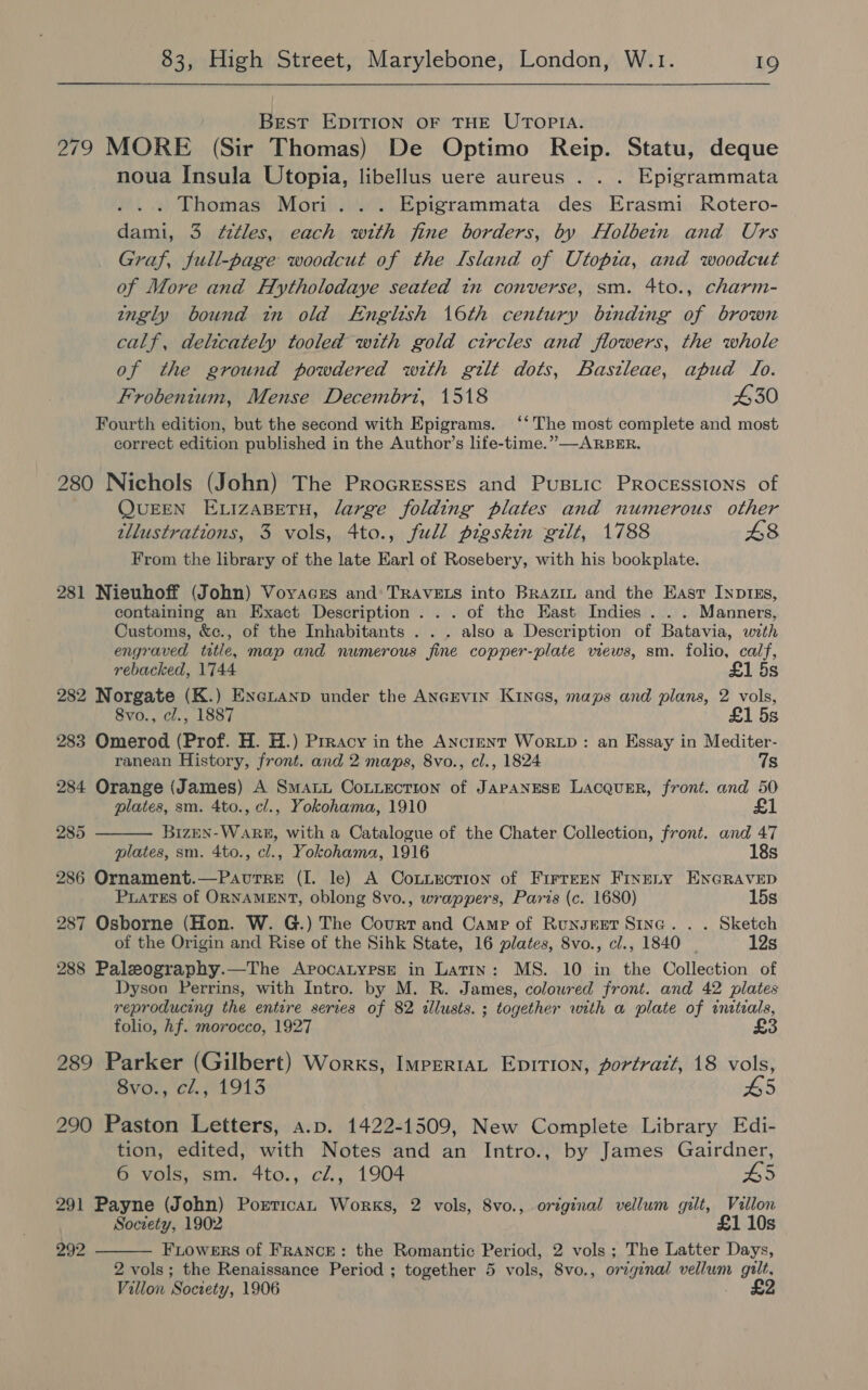 Best EDITION OF THE UTOPIA. 279 MORE (Sir Thomas) De Optimo Reip. Statu, deque noua Insula Utopia, libellus uere aureus . . . Epigrammata . Thomas Mori... Epigrammata des Erasmi Rotero- dami, 3 f¢ttles, each with fine borders, by Holbein and Urs Graf, full-page woodcut of the Island of Utopia, and woodcut of More and Hytholodaye seated in converse, sm. 4to., charm- ingly bound in old English 16th century binding of brown calf, delicately tooled with gold ctrcles and flowers, the whole of the ground powdered with gilt dots, Bastleae, apud To. Frobentum, Mense Decembrt, 1518 430 Fourth edition, but the second with Epigrams. ‘‘ The most complete and most correct edition published in the Author’s life-time.” —ARBER. 280 Nichols (John) The Procresses and Pustic PRrocessions of QUEEN ELIZABETH, large folding plates and numerous other tllustrations, 3 vols, 4to., full pigskin wilt, 1788 £8 From the library of the late Earl of Rosebery, with his bookplate. 281 Nieuhoff (John) Voyaces and: TRAVELS into Brazin and the East Inp1zs,  containing an Exact Description... of the East Indies . . . Manners, Customs, &amp;c., of the Inhabitants . . . also a Description of Batavia, with engraved title, map and numerous fine copper-plate views, sm. folio, calf, rebacked, 1744 £1 5s 282 Norgate (K.) Eneianp under the AncEvin Kines, maps and plans, 2 vols, Svo., cl., 1887 £1 5s 283 Omerod (Prof. H. H.) Prracy in the Anctent WorLD : an Essay in Mediter- ranean History, front. and 2 maps, 8vo., cl., 1824 7s 284 Orange (James) A Smati CoLiecrion of JAPANESE LACQUER, front. and 50 plates, sm. 4to., cl., Yokohama, 1910 £1 285 Bizen- WARE, with a Catalogue of the Chater Collection, front. and 47 plates, sm. 4to., cl., Yokohama, 1916 18s 286 Ornament.—PavutTre (I. le) A CoxnLEcTrion of Firreen Finety ENGRAVED PuaTEs of ORNAMENT, oblong 8vo., wrappers, Paris (c. 1680) 15s 287 Osborne (Hon. W. G.) The Court and Camp of Runsert Since. . . Sketch of the Origin and Rise of the Sihk State, 16 plates, 8vo., cl., 1840 12s 288 Paleography.—The Apocatypse in Latin: MS. 10 in the Collection of Dyson Perrins, with Intro. by M. R. James, colowred front. and 42 plates reproducing the entire serves of 82 illusts. ; together with a plate of initeals, folio, hf. morocco, 1927 289 Parker (Gilbert) Works, ImpertaL Epition, portrazt, 18 vols, 8vo., cl., 1913 £5 290 Paston Letters, a.p. 1422-1509, New Complete Library Edi- tion, edited, with Notes and an Intro., by James Gairdner, 6 vols, sm. 4to., cZ., 1904 5 291 Payne (John) Portican Works, 2 vols, 8vo., original vellum gilt, Villon Society, 1902 £1 10s  292 Fiowers of France: the Romantic Period, 2 vols ; The Latter Days, 2 vols; the Renaissance Period ; together 5 vols, 8vo., original vellum gilt. Villon Society, 1906