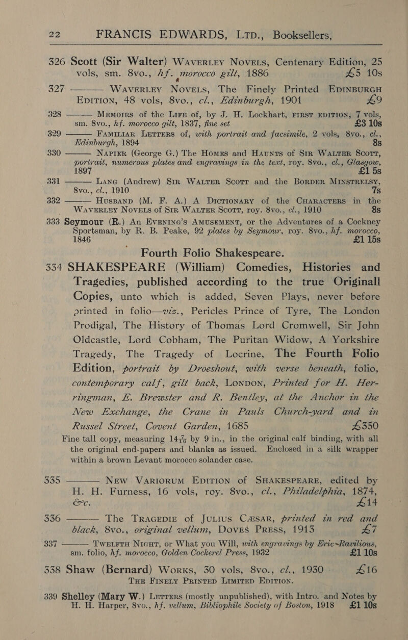 326 Scott (Sir Walter) Wavertry Novets, Centenary Edition, 25    vols, sm. 8vo., Af. _(orocco gilt, 1886 #5 10s 327 —-—— WaverR.Ley Novets, The Finely Printed EpInBURGH EpiTion, 48 vols, 8vo., cl., Edinburgh, 1901 £9 328 ———— Memoirs of the Lirsz of, by J. H. Lockhart, rrrst EDITION, 7 vols, sm. 8vo., hf. morocco gilt, 1837, fine set £3 10s 329 FaminiaR Lerrers of, with portrait and facsimile, 2 vols, 8vo., cl., Edinburgh, 1894 8s 330 Napier (George G.) The Homus and Haunts of StrR WaAutsER Scort, portrait, numerous plates and engravings in the text, roy. 8vo., cl., Glasgow, 1897 £1 5s 331 ——— Lane (Andrew) Str WALTER Scott and the BorpER MINSTRELSY, 8vo., cl., 1910 7s 332 — Huspanp (M. F. A.) A Dictionary of the CHARACTERS in the WAVERLEY NovELs of StR WALTER Scott, roy. 8vo., c/., 1910 8s 333 Seymour (R.) An Evenine’s AMUSEMENT, or the Adventures of a Cockney Sportsman, by R. B. Peake, 92 plates by Seymour, roy. 8vo., hf. morocco, 1846 £1 15s Fourth Folio Shakespeare. 334 SHAKESPEARE (William) Comedies, Histories and Tragedies, published according to the true Originall Copies, unto which is added, Seven Plays, never before printed in folto—vzz., Pericles Prince of Tyre, The London Prodigal, The History of Thomas Lord Cromwell, Sir John Oldcastle, Lord Cobham, The Puritan Widow, A Yorkshire Tragedy, The Tragedy of Locrine, The Fourth Folio Edition, portrazt by Droeshout, with verse beneath, folio, contemporary calf, gilt back, Lonnon, Printed for H. Her- ringman, £. Brewster and R. Bentley, at the Anchor in the New Exchange, the Crane tn Pauls Church-vard and tn Russel Street, Covent Garden, 1685 4350 Fine tall copy, measuring 147% by 9 in., in the original calf binding, with all the original end-papers and blanks as issued. Enclosed in a silk wrapper within a brown Levant morocco solander case.   335 ———— New VariorumM EDITION of SHAKESPEARE, edited by H. H. Furness, 16 vols, roy. 8vo., cl., PAtladelphia, 1874, &amp;c. #14 336 — The TrRAGEDIE of JULIUS CSAR, printed in red and black, 8vo., original vellum, Doves Press, 1913 L7 oar — Twetrru Nieut, or What you Will, with engravings by Hric-Ravilious, sm. folio, Af. morocco, Golden Cockerel Press, 1932 £1 10s 338 Shaw (Bernard) Works, 30 vols, 8vo., c/., 1930 - 416 THe Finety Printep Limitep EDITIon. 339 Shelley (Mary W.) Lerrers (mostly unpublished), with Intro. and Notes by H. H. Harper, 8vo., hf. vellum, Bibliophile Society of Boston, 1918 £110s