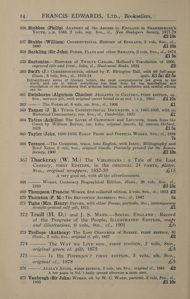356 Stubbes (Philip) Anatomy of the ABUSES in ENGLAND in SHAKESPEARE’S Youtu, A.D. 1583, 2 vols, roy. 8vo., cl., New Shakspere Society, 1877-79 £2 10s 357 Stubbs (William) ConstrrutrionaL History of ENGLAND, 3 vols, 8vo., cl., 1880 £1 10s 358 Suckling (Sir John) Porms, Puays and other Rematns, 2 vols, 8vo., cl., 1874 £1 5s 359 Suetonius.—Historiz of Twetve Camsars, Holland’s Translation of 1606, engraved ttle and front., folio, cl., Haslewood Books, 1931 £2 illusts., 6 vols, 8vo., cl., 1910-14 (pub. £3 3s) £2 5s Extraordinary series of literary letters, the most comprehensive yet given to the world, and one in which everything has been done for the marshalling and elucidation of the documents that arduous learning in annotation and careful editing can do. 361 Swinburne (Algernon Charles) ATaLanta in CALYDON, FIRST EDITION, sq. 8vo., morocco gilt, with original covers bound in at end, t.e.g., 1865 £4 10s 362 ——— The Porms of, 6 vols, sm. 8vo., c/., 1904 — £1 363 Tanner (J. R.) Tupor ConstitutionaL DocumEnts, A.D. 1485-1603, with an Historical Commentary, roy. 8vo., cl., Cambridye, 1922 £1 364 Tatius (Achilles) The Loves of CriropHon and LevciprE, trans. from the Greek by William Burton, sm. folio, ovzyinal boards, hf. canvas, Oxford, 1923 £1 5s 365 Taylor (John, 1580-1653) Earty Prose and PorricaL Works, 8vo., c/., 1888 7s 366 Terence.—The Comerpizs, trans. into English, with Intro., Bibliography and _ Brief Notes, 2 vols, 8vo., original boards, Privately printed for the Roman Society, 1900 £2 10s 367 Thackeray (W. M.) The Virainians: a Tale of the Last Century, FIRST EDITION, in the ORIGINAL 24 PARTS, plafes, 8vo., original wrappers, 1857-59 #15 A very good set, with all the advertisements. 368 ——-— Works, Centenary Biographical Edition, zllusts., 26 vols, 8vo., cl., 1910 £3 15s 369 Thompson (Francis) Works, first collected edition, 3 vols, 8vo., cl., 1913 £2 370 Thornton (P. M.) The Brunswick Accession, 8vo., cl., 1887 6s 371 Tighe (Mrs. Henry) Psycus, with other Poems, portraits, 4to., contemporary straight-grained calf gilt, 1811 £1 372 Traill (H. D.) and J. S. Mann.—Sociat EnGLanp: Record of the Progress of the People, ILLUSTRATED EDITION, maps and tllustrations, 6 vols, 4to., cl., 1901 46 373 Trollope (Anthony) The Last Curonicir of BARSET, FIRST EDITION, 32 illusts., 2 vols, 8vo., original cl. gilt, 1867 £2 374 ———— The Way we LIVE now, FIRST EDITION, 2 vols, 8vo., original green cl. gilt, 1875 £5 375 .——— Is He Popenjoy? FIRST EDITION, 3 vols, sm. 8vo., original cl., 1878 #5 376 ——— .Ayaua’s ANGEL, FIRST EDITION, 3 vols, sm. 8vo., orignal cl., 1881 £2 A few pages in Vol. 1 badly opened otherwise a GOOD COPY. 377 Vanbrugh (Sir John) Works, ed. by W. C. Warp, portrait, 2 vols, &amp;vo., cl., 1893 £1 10s