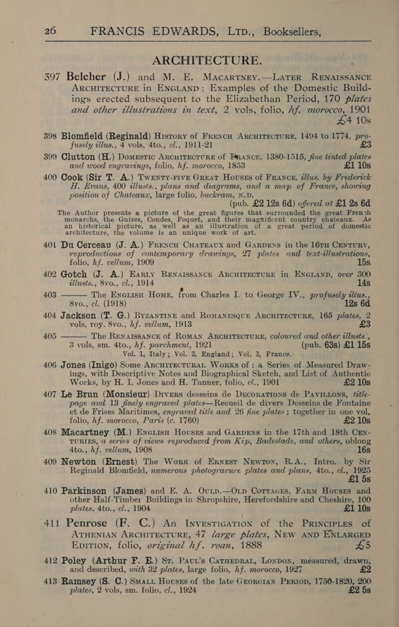 ARCHITECTURE. 3 . 397 Belcher (J.) and M. E. Macartney.—LaTeR RENAISSANCE ARCHITECTURE in ENGLAND: Examples of the Domestic Build- ings erected subsequent to the Elizabethan Period, 170 plates and other tllustrations tn text, 2 vols, folio, Af. morocco, 1901 44 10s 398 Blomfield (Reginald) History of FrRencH ARCHITECTURE, 1494 to 1774, pro- fusely illus., 4 vols, 4to., cl., 1911-21 £3 399 Clutton (H.) Domestic ARCHITECTURE of FRANCE, 1380-1515, Jine tinted plates and wood engravings, folio, hf. morocco, 1853 £1 10s 400 Cook (Sir T. A.) Twenty-Five Great Hovsss of Franck, zllus. by Frederick A. Evans, 400 tllusts., plans and diagrams, and a map of France, showing position of Chateaux, large folio, buckram, N.D. (pub. £2 12s 6d) offered at £1 2s 6d The Author presents a picture of the great figures that surrounded the great French monarchs, the Guises, Condes, Foquet, and their magnificent country chateaux. As an historical picture, as well as an illustration of a great period of domestic architecture, the volume is an unique work of art. 401 Du Cerceau (J. A.) French CuHaTEAvux and GARDENS in the 16TH CenTuRY, reproductions of contemporary drawings, 27 plates and text-alustrations, folio, hf. vellum, 1909 15s 402 Gotch (J. A.) Earty RENAISSANCE ARCHITECTURE in ENGLAND, over 300 illusts., 8vo., cl., 1914 14s 403  — The EneiisH Home, from Charles I. to George IV., profusely clius., 8vo., cl. (1918) 12s 6 404 Jackson (T. G.) ByzanTINE and RoMANESQUE ARCHITECTURE, 165 plates, 2 vols, roy. 8vo., Af. vellum, 1913 £3  405 — The RENAISSANCE of ROMAN ARCHITECTURE, coloured and other allusts., 3 vols, sm. 4to., hf. parchment, 1921 (pub. 638s) £1 15s Vol. 1, Italy; Vol. 2, England; Vol. 3, France. 406 Jones (Inigo) Some ARCHITECTURAL Works of: a Series of Measured Draw- ings, with Descriptive Notes and Biographical Sketch, and List of Authentic Works, by H. I. Jones and H. Tanner, folio, c/., 1901 £2 10s 407 Le Brun (Monsieur) Divers desseins de Decorations de Pavintons, fitle- page and 13 finely engraved plates—Recueil de divers Desseins de Fontaine et de Frises Maritimes, engraved title and 26 fine plates ; together in one vol, folio, hf. morocco, Paris (c. 1760) £2 10s 408 Macartney (M.) Enerish Houses and Garpens in the 17th and 18th Cxn- TURIES, @ serves of views reproduced from Kip, Badeslade, and others, oblong Ato., hf. vellum, 1908 16s 409 Newton (Ernest) The Work of Ernest Newton, R.A., Intro. by Sir Reginald Blomfield, numerous photogravure plates and plans, 4to., cl., 1925 £1 5s 410 Parkinson (James) and E. A. Ovip.—Oxp Corracres, Farm Hovses and other Half-Timber Buildings in Shropshire, Herefordshire and Cheshire, 100 plates, 4to., cl., 1904 £1 10s 411 Penrose (F. C.) An Investication of the Principles of ATHENIAN ARCHITECTURE, 47 large plates, NEW AND ENLARGED EpiTIon, folio, ovzginal hf. roan, 1888 £5 412 Poley (Arthur F. E.) Sr. Paur’s CatHeprat, Lonpox, measured, drawn, and described, with 32 plates, large folio, hf. morocco, 1927 £2 413 Ramsey (S. C.) Smatu Hovusss of the late GEORGIAN PrErRtop, 1750-1820, 200 plates, 2 vols, sm. folio, c/., 1924 £2 5s