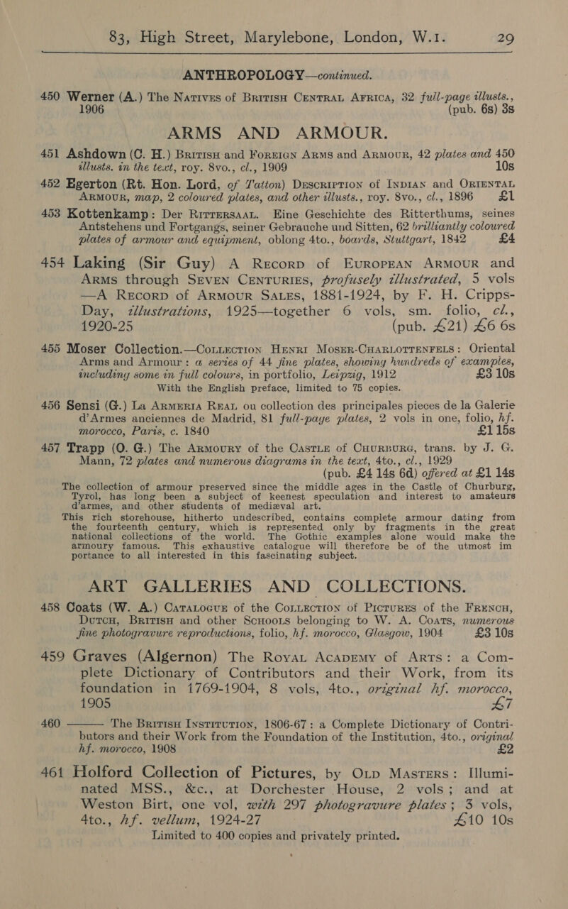  ANTHROPOLOGY —continued. 450 Werner (A.) The Narives of British CenTRAL AFRica, 32 full-page illusis., 1906 (pub. 6s) 35, ARMS AND ARMOUR. 451 Ashdown (C. H.) Bririsu and Fortran ARMS and ArmouR, 42 plates and 450 illusts. in the text, roy. 8vo., cl., 1909 10s 452 Egerton (Rt. Hon. Lord, of Tatton) DESCRIPTION of INDIAN and ORIENTAL ARMOUR, map, 2 coloured plates, and other allusts., roy. 8vo., cl., 1896 £1 453 Kottenkamp: Der RirrersaaL. Eine Geschichte des Ritterthums, seines Antstehens und Fortgangs, seiner Gebrauche und Sitten, 62 brilliantly coloured plates of armour and equipment, oblong 4to., boards, Stutigart, 1842 £4 454 Laking (Sir Guy) A Recorp of Evropran ArMouR and Arms through Seven Centuries, profusely tllustrated, 5 vols —A Recorp of ArRMouR SALes, 1881-1924, by F. H. Cripps- Day, tllustrations, 1925—together 6 vols, sm. folio, ci, 1920-25 (pub. 421) 46 6s 455 Moser Collection.—Cotiection Henri Moser-CHARLOTTENFELS: Oriental Arms and Armour: @ series of 44 fine plates, showiny hundreds of examples, includiny some in full colours, in portfolio, Leipzig, 1912 £3 10s With the English preface, limited to 75 copies. 456 Sensi (G.) La Armrria Rear ou collection des principales pieces de la Galerie d’Armes anciennes de Madrid, 81 full-paye plates, 2 vols in one, folio, hf. morocco, Paris, c. 1840 £115s 457 Trapp (0. G.) The Armoury of the CastLe of CHuRBURG, trans. by J. G. Mann, 72 plates and numerous diagrams in the text, 4to., cl., 1929 (pub. £4 14s 6d) ) offer ed at £1 14s The collection of armour preserved since the middle ages in the Castle of Churburg, Tyrol, has long been a subject of keenest speculation and interest to amateurs d’armes, and other students of medieval art. This rich storehouse, hitherto undescribed, contains complete armour dating from the fourteenth century, which is represented only by fragments in the great national collections of the world. The Gothic examples alone would make the armoury famous. This exhaustive catalogue will therefore be of the utmost im portance to all interested in this fascinating subject. ART GALLERIES AND COLLECTIONS. 458 Coats (W. A.) CaTaLocue of the Conuiection of Pictures of the FRencH, Doercu, BririsH and other ScHoois belonging to W. A. Coats, numerous jine photogravure reproductions, folio, hf. morocco, Glasgow, 1904 £3 10s 459 Graves (Algernon) The Royvat AcapEemy of Arts: a Com- plete Dictionary of Contributors and their Work, from its foundation in 1769-1904, 8 vols, 4to., original hf. morocco, 1905 47 The Britisn Iystirutron, 1806-67: a Complete Dictionary of Contri- butors and their Work from the Foundation of the Institution, 4to., original hf. morocco, 1908 461 Holford Collection of Pictures, by O_p Masters: Illumi- nated MSS., &amp;c., at Dorchester House, 2 vols; and at Weston Birt, one vol, wth 297 photogravure plates; 3 vols, 4to., Af. vellum, 1924-27 410 10s Limited to 400 copies and privately printed. 460  *