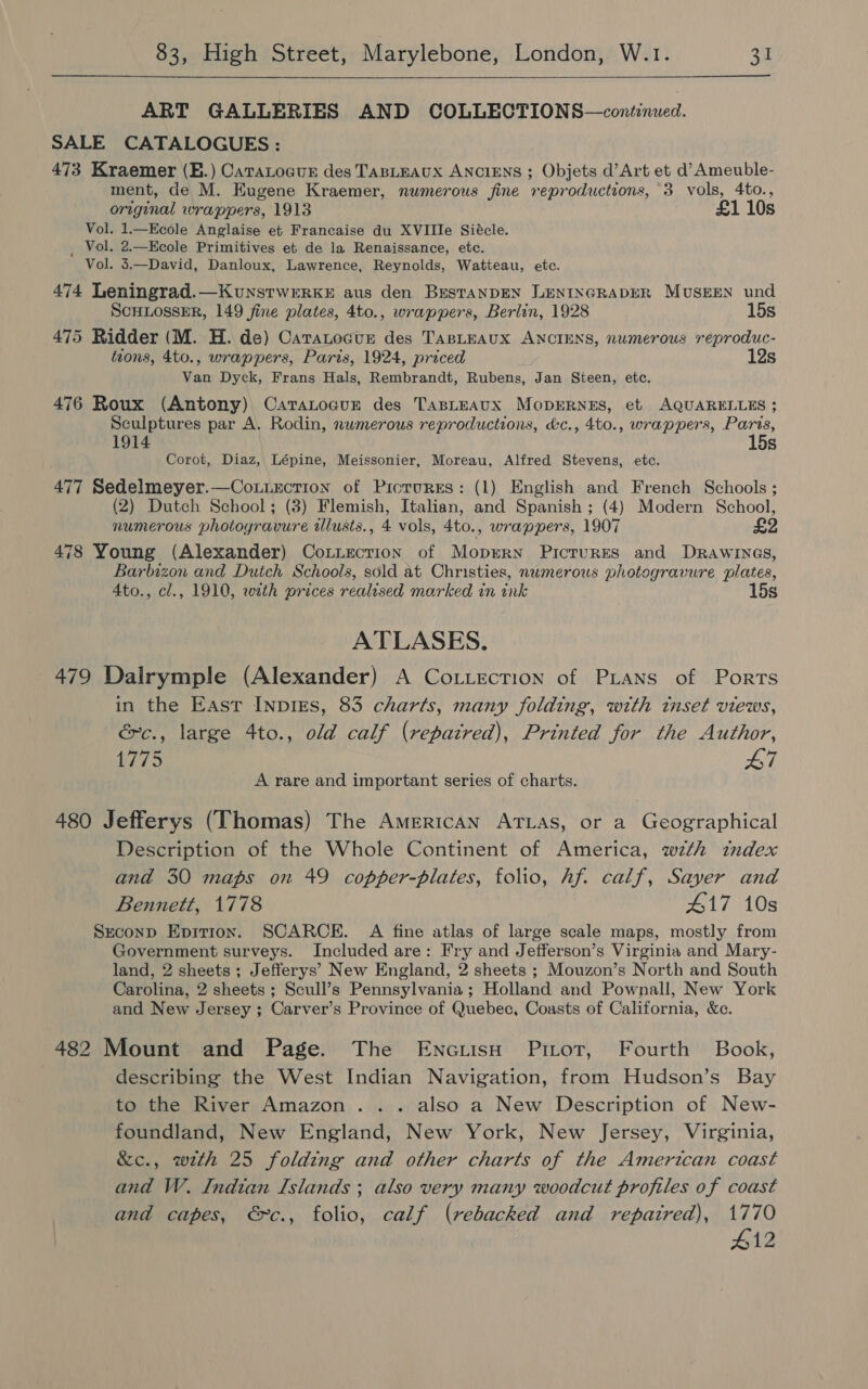  ART GALLERIES AND COLLECTIONS —continued. SALE CATALOGUES : 473 Kraemer (E.) Catatocur des TABLEAUX ANCIENS ; Objets d’Art et d’Ameuble- ment, de M. Kugene Kraemer, numerous fine reproductions, 3 vols, 4to., original wrappers, 1913 £1 10s Vol. 1.—Kcole Anglaise et Francaise du XVIIIe Siécle. _ Vol. 2.—Kcole Primitives et de la Renaissance, etc. Vol. 3.—David, Danloux, Lawrence, Reynolds, Watteau, etc. 474 Leningrad.—KunstwerrkE aus den BrestaNDEN LENINGRADER MUSEEN und SCHLOSSER, 149 fine plates, 4to., wrappers, Berlin, 1928 15s 475 Ridder (M. H. de) Caratocur des TABLEAUX ANCIENS, numerous reproduc- tions, 4to., wrappers, Paris, 1924, priced 12s Van Dyck, Frans Hals, Rembrandt, Rubens, Jan Steen, etc. 476 Roux (Antony) Catatoaur des TasLEAuxX MoprErRNEs, et AQUARELLES ; Sculptures par A, Rodin, numerous reproductions, &amp;c., 4to., wrappers, Paris, 1914 15s Corot, Diaz, Lépine, Meissonier, Moreau, Alfred Stevens, etc. 477 Sedelmeyer.—Couuecrion of Picrurss: (1) English and French Schools ; (2) Dutch School; (3) Flemish, Italian, and Spanish ; (4) Modern School, numerous photoyravure wlusts., 4 vols, 4to., wrappers, 1907 £2 478 Young (Alexander) Cotiecrion of Moprrn Pictures and Drawines, Barbizon and Dutch Schools, sold at Christies, numerous photogravure plates, Ato., cl., 1910, with prices realised marked in ink 15s ATLASES. 479 Dalrymple (Alexander) A Coxiection of PLans of Ports in the East InpIEs, 83 charts, many folding, with inset views, &amp;c., large 4to., old calf (repatred), Printed for the Author, 175 L7 A rare and important series of charts. 480 Jefferys (Thomas) The American ATLAs, or a Geographical Description of the Whole Continent of America, wth index and 30 maps on 49 copper-plates, folio, hf. calf, Sayer and Bennett, 1778 #17 10s Second Epition. SCARCE. A fine atlas of large scale maps, mostly from Government surveys. Included are: Fry and Jefferson’s Virginia and Mary- land, 2 sheets; Jefferys’ New England, 2 sheets ; Mouzon’s North and South Carolina, 2 sheets ; Scull’s Pennsylvania; Holland and Pownall, New York and New Jersey ; Carver’s Province of Quebec, Coasts of California, &amp;e. 482 Mount and Page. The EncuisH Pitot, Fourth Book, describing the West Indian Navigation, from Hudson’s Bay to the River Amazon... also a New Description of New- foundland, New England, New York, New Jersey, Virginia, &amp;c., with 25 folding and other charts of the American coast and W. Indian Islands ; also very many woodcut profiles of coast and capes, €~c., folio, calf (rebacked and repaired), 1770 412