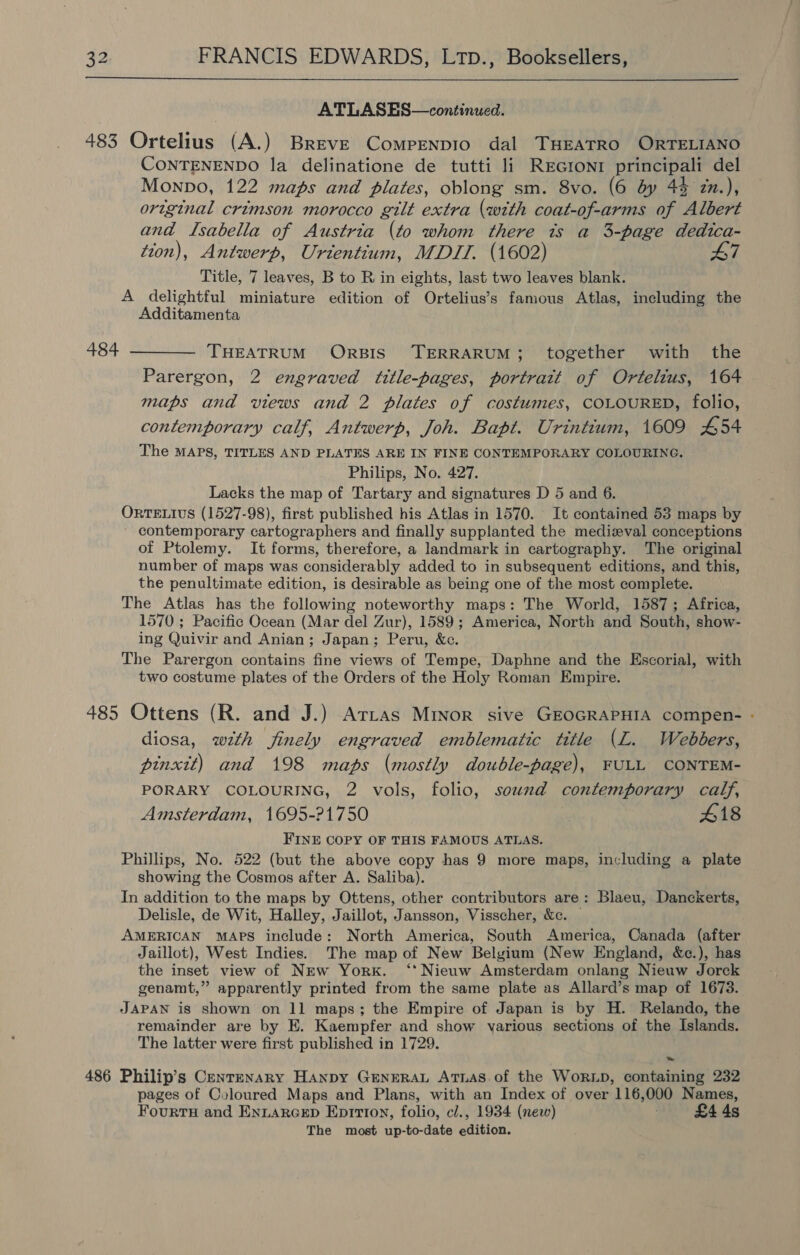  ATLASES—continued. 483 Ortelius (A.) Breve Compenpio dal THEATRO ORTELIANO CONTENENDO la delinatione de tutti li ReGronr principali del Monpo, 122 maps and plates, oblong sm. 8vo. (6 dy 44 zn.), original crimson morocco gilt extra (with coat-of-arms of Albert and Isabella of Austria (to whom there ts a 3-page dedica- tion), Antwerp, Urientium, MDIT. (1602) 47 Title, 7 leaves, B to R in eights, last two leaves blank. A delightful miniature edition of Ortelius’s famous Atlas, including the Additamenta 484 ——__ THEATRUM OrpBIS TERRARUM; together with the Parergon, 2 engraved title-pages, portrait of Ortelius, 164 maps and views and 2 plates of costumes, COLOURED, folio, contemporary calf, Antwerp, Joh. Bapt. Urintitum, 1609 454 The MAPS, TITLES AND PLATES ARE IN FINE CONTEMPORARY COLOURING. Philips, No. 427. Lacks the map of Tartary and signatures D 5 and 6. ORTELIUS (1527-98), first published his Atlas in 1570. It contained 53 maps by contemporary cartographers and finally supplanted the medizeval conceptions of Ptolemy. It forms, therefore, a landmark in cartography. The original number of maps was considerably added to in subsequent editions, and this, the penultimate edition, is desirable as being one of the most complete. The Atlas has the following noteworthy maps: The World, 1587; Africa, 1570 ; Pacific Ocean (Mar del Zur), 1589; America, North and South, show- ing Quivir and Anian; Japan; Peru, &amp;c. The Parergon contains fine views of Tempe, Daphne and the Escorial, with two costume plates of the Orders of the Holy Roman Empire. 485 Ottens (R. and J.) Arras Minor sive GEOGRAPHIA compen- - diosa, with finely engraved emblematic title (L. Webbers, pinxtt) and 198 maps (mostly double-page), FULL CONTEM- PORARY COLOURING, 2 vols, folio, sound contemporary calf, Amsterdam, 1695-21750 418 FINE COPY OF THIS FAMOUS ATLAS. Phillips, No. 522 (but the above copy has 9 more maps, including a plate showing the Cosmos after A. Saliba). In addition to the maps by Ottens, other contributors are: Blaeu, Danckerts, Delisle, de Wit, Halley, Jaillot, Jansson, Visscher, &amp;c. | AMERICAN MAPS include: North America, South America, Canada (after Jaillot), West Indies. The map of New Belgium (New England, &amp;c.), has the inset view of New York. ‘* Nieuw Amsterdam onlang Nieuw Jorck genamt,” apparently printed from the same plate as Allard’s map of 1673. JAPAN is shown on 11 maps; the Empire of Japan is by H. Relando, the remainder are by E. Kaempfer and show various sections of the Islands. The latter were first published in 1729. 486 Philip’s Centenary HAanpy GENERAL ATLAS. of the WoRLD, containing 232 pages of Coloured Maps and Plans, with an Index of over 116,000 Names, Fourrn and ENLARGED Eprrton, folio, cl., 1934 (new) £4 4s The most up-to-date edition.