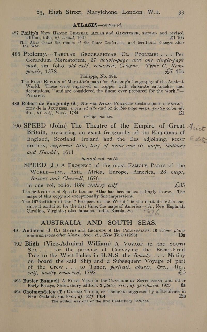   ATLASES—continued. 487 Philip’s New Hanpy GENERAL ATLAS and GAZETTEER, SECOND and revised edition, folio, hf. bound, 1921 £1 10s ve Atlas shows the results of the Peace Conference, and territorial changes after he War. 488 Ptolemy.---TasuLazE GEOGRAPHICAE CL. PTroLemMEl... Per Gerardum Mercatorem, 27 double-page and one single-page map, sm. folio, old calf, rebacked, Cologne. Typis G. Kem- pensts, 1578 47 10s Philipps, No. 384. The Frrst Epirion of Mercator’s maps for Ptolemy’s Geography of the Ancient World. These were engraved on copper with elaborate cartouches and decorations, ‘* and are considered the finest ever prepared for the work.”— PHILIPPS. 489 Robert de Vaugondy (S.) Nouvven Arras Portatir destiné pour L’INSTRUC- TION de la JEUNESSE, engraved title and 52 double-page maps, partly coloured, Ato., hf. calf, Paris, 1784 Phillips, No. 649. 490 SPEED (John) The Theatre of the Empire of Great Britain, presenting an exact Geography of the Kingdoms of England, Scotland, Ireland and the Iles adjoining, FIRST EDITION, engraved title, leaf of arms and 67 maps, Sudbury and Humble, 1611 bound up with SPEED (J.) A Prospecr of the most Famous Parts of the WorRLD—vwzz., Asia, Africa, Europe, America, 28 maps, Bassett and Chiswell, 1676 in one vol, folio, 18¢h century calf £85 The first edition of Speed’s famous Atlas has become exceedingly scarce. The maps of this copy are exceptionally fine impressions. The 1676 edition of the ‘‘ Prospect of the World,” is the most desirable one, since it contains, for the first time, the maps of America—viz., New England, f Carolina, Virginia ; also Jamaica, India, Russia, &amp;c. 67 ra AUSTRALIA AND SOUTH SEAS. 491 Andersen (J. C.) Myrus and Lrcenps of the PotynesrAns, 16 colour plates and numerous other allusts., 8vo., cl., New York (1928) 10s 492 Bligh (Vice-Admiral William) A Voyace to the Sour SEA... for the purpose of Conveying the Bread-Fruit Tree to the West Indies in H.M.S. the Bounty . . . Mutiny on board the said Ship and a Subsequent Voyage of part Deities Grew... . ..to wlamor, forlrazt, charts,, » €7C..9>4to., calf, neatly rebacked, 1792 46 493 Butler (Samuel) A Frrest YEAR in the CANTERBURY SETTLEMENT, and other ' Early Essays, Shrewsbury edition, 3 plates, 8vo., hf. parchment, 1923 8s 494 Cholmondeley (T.) Uttrma Tuo se, or Thoughts suggested by a Residence in New Zealand, sm. 8vo., hf. calf, 1854 12s The author was one of the first Canterbury Settlers.