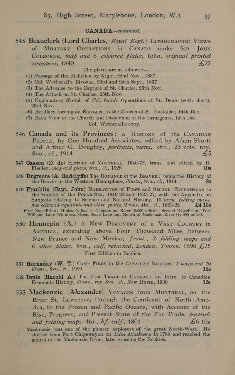 CANADA—continued. 545 Beauclerk (Lord Charles, Royal Regt.) LirHocRAPHIC VIEWS of MirLiraRy OPERATIONS in CANADA under SiR JOHN COLBORNE, map and 6 coloured plates, folio, origznal printed wrappers, 1840 #25 The plates are as follows :— (1) Passage of the Richelieu by Night, 22nd Nov., 1837 (2) Col. Wetherall’s Bivouac, 23rd and 24th Sept., 1837 (3) The Advance to the Capture of St. Charles, 25th Nov. (4) The Attack on St. Charles, 25th Nov. (5) Explanatory Sketch of Col. Gore’s Operations at St. Denis (with chart), 23rd Nov. (6) Artillery forcing an Entrance to the Church of St. Eustache, 14th Dec. (7) Back View of the Church and Dispersion of the Insurgents, 14th Dec. Col. Wetherall’s copy. 546 Canada and its Provinces: a History of the CANADIAN PEOPLE, by One Hundred Associates, edited by Adam Shortt and Arthur G. Doughty, portraits, views, €c., 23 vols, roy. 8vo., cl., 1914 45 547 Casson (D. de) History of Monrreat, 1640-72, trans. and edited by R. Flenley, map and plans, 8vo., cl., 1928 10s 548 Dugmore (A. Radclyffe) The Romanck of the BEavrerR: being the History of the Beaver in the Western Hemisphere, ¢/lusts., 8vo., cl., 1914 8s 549 Franklin (Capt. John) Narratives of First and Seconp ExpEpITI0ns to the SHorEs of the PoLar Sea, 1819-22 and 1825-27, with the Appendix on Subjects relating to Science and Natural History, 10 large folding maps, fine coloured aquatints and other plates, 2 vols, 4to., cl., 1823-28 £4 10s First Expedition: Hudson’s Bay to Coppermine River (5,000 miles); Second Expedition : Fort William, Lake Winnipeg, Great Slave Lake and Mouth of Mackenzie River (14,000 miles). 550 Hennepin (A.) A New Discovery of a Vast Country in AMERICA, extending above Four Thousand Miles between New France and New Mexico, fvront., 2 folding maps and 6 other plates, 8vo., calf, rebacked, London, Tonson, 1698 425 First Edition in English. 551 Hornaday (W. T.) Camp Fires in the CanapiIAn RocktiEs, 2 maps and 70 illusts., 8vo., cl., 1906 12s 552 Innis (Harold A.) The Fur Trapbe in Canapa: an Intro. to Canadian Economic History, z/lusts., roy. 8vo., cl., New Haven, 1930 553 Mackenzie (Alexander) Voyaces from MonrTreaL, on the River St. Lawrence, through the Continent of North Ame- rica, to the Frozen and Pacific Oceans, with Account of the Rise, Progress, and Present State of the Fur Trade, portrazt and folding maps, 4to., hf. calf, 1801 46 10s Mackenzie was one of the pioneer explorers of the great North-West. He started from Fort Chipewayan on Lake Athabasca in 1789 and reached the mouth of the Mackenzie River, later crossing the Rockies.