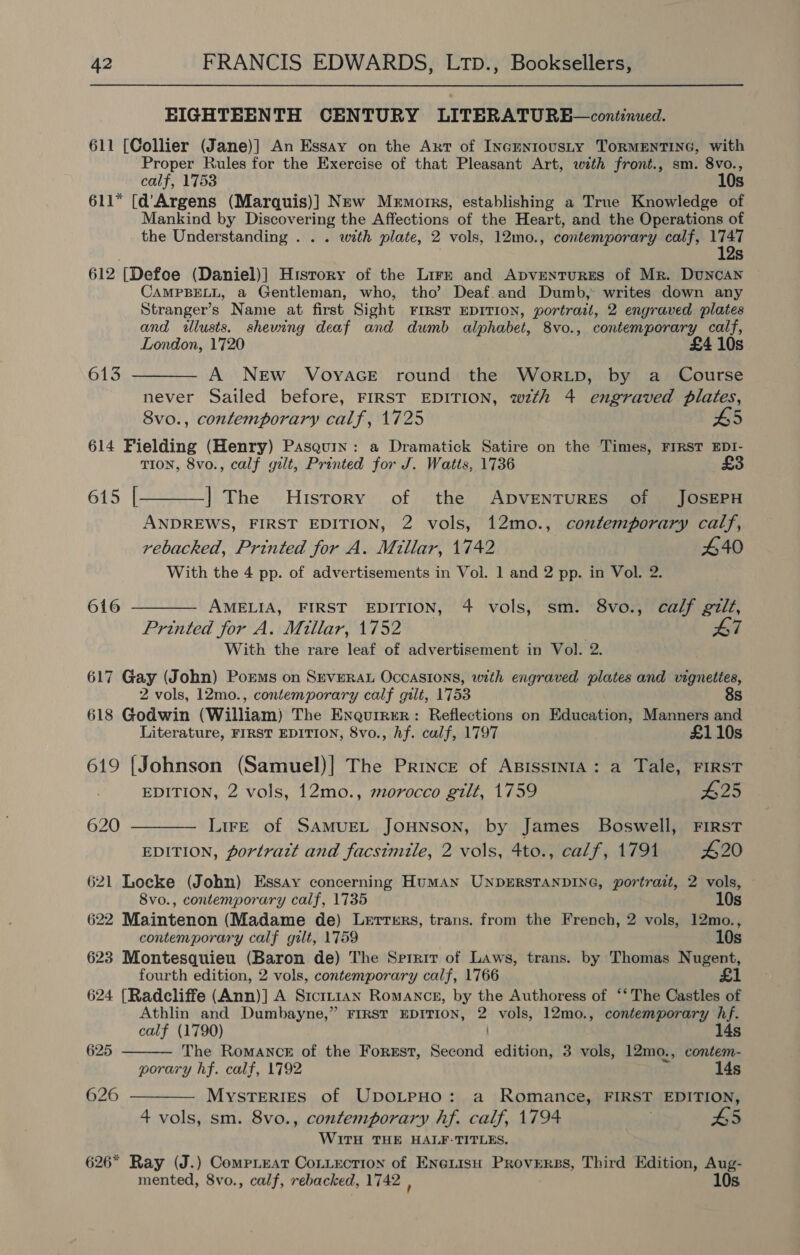 EIGHTEENTH CENTURY LITERATURB—continued. 611 [Collier (Jane)] An Essay on the Art of INcENIOUSLY TORMENTING, with Proper Rules for the Exercise of that Pleasant Art, with front., sm. 8vo., calf, 1753 10s 611* [d’'Argens (Marquis)] New Memorrs, establishing a True Knowledge of Mankind by Discovering the Affections of the Heart, and the Operations of the Understanding . . . with plate, 2 vols, 12mo., contemporary calf, di Ss 612 [Defoe (Daniel)] History of the Lirz and ApventurEes of Mr. Duncan CAMPBELL, a Gentleman, who, tho’ Deaf.and Dumb, writes down any Stranger’s Name at first Sight FIRST EDITION, portrait, 2 engraved plates and illusts. shewing deaf and dumb alphabet, 8vo., contemporary calf, London, 1720 £4 10s 613 ———— A NEw VoyacGE round the Wor.Lp, by a _ Course never Sailed before, FIRST EDITION, wzth 4 engraved plates, 8vo., contemporary calf, 1725 5 614 Fielding (Henry) Pasquix: a Dramatick Satire on the Times, FIRST EDI- TION, 8vo., calf gilt, Printed for J. Watts, 1736 £3 615 [_——_] The History of the ADVENTURES of JOSEPH ANDREWS, FIRST EDITION, 2 vols, 12mo., contemporary calf, rebacked, Printed for A. Millar, 1742 £40 With the 4 pp. of advertisements in Vol. 1 and 2 pp. in Vol. 2. 616 ———— AMELIA, FIRST EDITION, 4 vols, sm. 8vo., calf gilt, Printed for A. Millar, 1752 With the rare leaf of advertisement in Vol. 2. 617 Gay (John) Poems on SrveRaAL Occasions, with engraved plates and vignettes, 2 vols, 12mo., contemporary calf gilt, 1753 8s 618 Godwin (William) The Eneurrer: Reflections on Education, Manners and Literature, FIRST EDITION, 8vo., hf. calf, 1797 £110s 619 {Johnson (Samuel)| The Prince of ABIssINIA: a Tale, FIRST EDITION, 2 vols, 12mo., morocco gilt, 1759 #25 620 ———— Lire of SAMUEL JOHNSON, by James Boswell, FIRST EDITION, portratt and facsimile, 2 vols, 4to., calf, 1791 20 621 Locke (John) Essay concerning Human UNDERSTANDING, portrait, 2 vols, 8vo., contemporary calf, 1735 10s 622 Maintenon (Madame de) Lerrrrs, trans. from the French, 2 vols, 12mo., contemporary calf gilt, 1759 10s 623 Montesquieu (Baron de) The Srrair of Laws, trans. by Thomas Nugent, fourth edition, 2 vols, contemporary calf, 1766 £1 624 (Radcliffe (Ann)] A Sicin1an Romance, by the Authoress of ‘*‘ The Castles of Athlin and Dumbayne,” FIRST EDITION, B vols, 12mo., contemporary hf.  calf (1790) 14s 625 The Romance of the Forgst, Second edition, 3 vols, 12mo., contem- porary hf. calf, 1792 14s 626 ———— Mysteries of UpOLPHO: a Romance, FIRST EDITION, 4 vols, sm. 8vo., contemporary hf. calf, 1794 £5 WITH THE HALF-TITLES. 626* Ray (J.) Compieat CoLiection of Encrisu Proverss, Third Edition, Aug- mented, 8vo., calf, rebacked, 1742 , 10s.