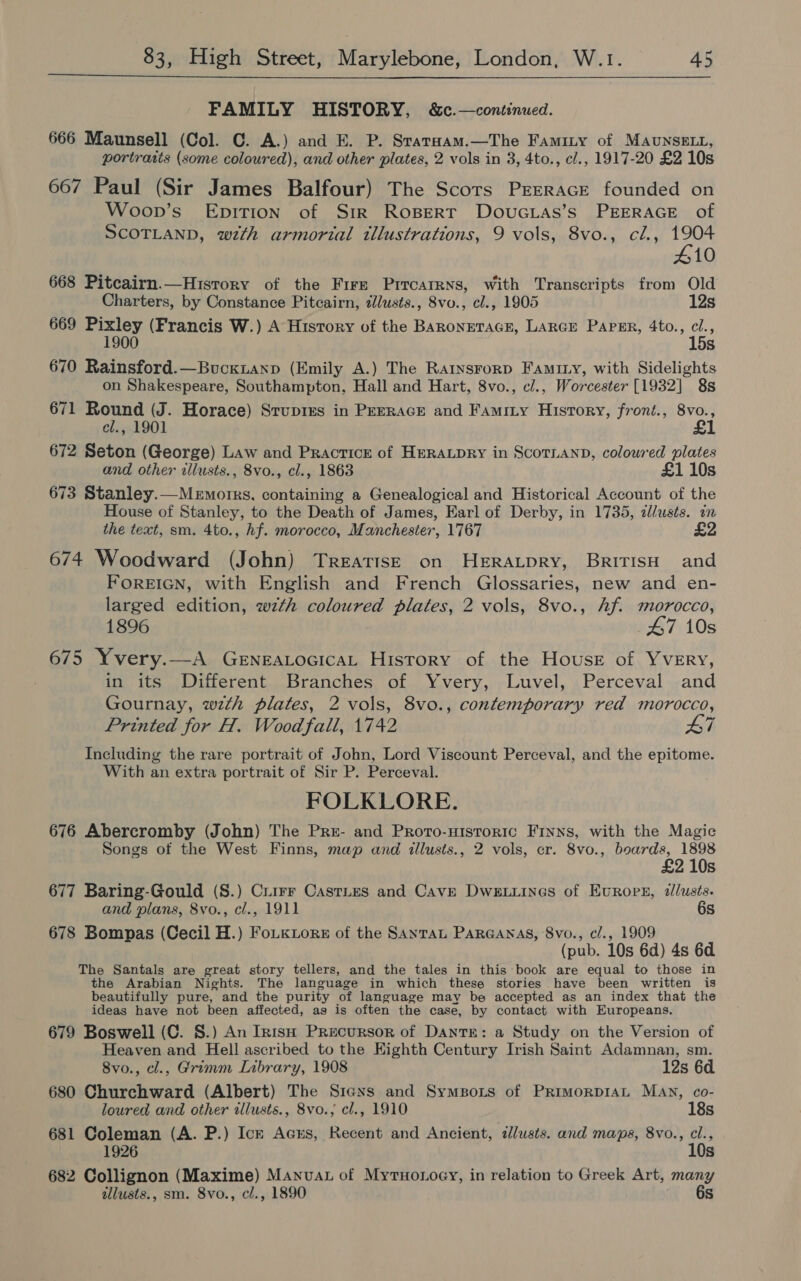  FAMILY HISTORY, &amp;c.—continued. 666 Maunsell (Col. C. A.) and E. P. Srataam.—The Faminty of MAUNSELL, portraits (some coloured), and other plates, 2 vols in 3, 4to., cl., 1917-20 £2 10s 667 Paul (Sir James Balfour) The Scots PrrracE founded on Woon’s Epirion of Str RoBert DovuGias’s PEERAGE of SCOTLAND, with armorial illustrations, 9 vols, 8vo., cl., 1904 410 668 Pitcairn.—Hisrory of the Fire Prtrcarrns, with Transcripts from Old Charters, by Constance Pitcairn, dlusts., 8vo., cl., 1905 12s 669 Pixley (Francis W.) A History of the Baroneracr, LARGE Parser, 4to., a 1900 5s 670 Rainsford.—Buckianp (Emily A.) The Rartysrorp Faminy, with Sidelights on Shakespeare, Southampton, Hall and Hart, 8vo., cl., Worcester [1932] 8s 671 Round (J. Horace) Stupims in Perrace and Famity History, front., 8vo., £1 cl., 1901 672 Seton (George) Law and Practice of HERALDRY in ScoTLAND, coloured plates and other illusts., 8vo., cl., 1863 £1 10s 673 Stanley.—Memorrs, containing a Genealogical and Historical Account of the House of Stanley, to the Death of James, Earl of Derby, in 1735, dllusts. in the text, sm. 4to., hf. morocco, Manchester, 1767 674 Woodward (John) TreatisE on HERALDRY, BritisH and FOREIGN, with English and French Glossaries, new and en- larged edition, wth coloured plates, 2 vols, 8vo., hf. morocco, 1896 47 10s 675 Yvery.—A GeneALocicaL History of the House of Yvery, in its Different Branches of Yvery, Luvel, Perceval and Gournay, wth plates, 2 vols, 8vo., contemporary red morocco, Printed for H. Wood fall, 1742 L7 Including the rare portrait of John, Lord Viscount Perceval, and the epitome. With an extra portrait of Sir P. Perceval. FOLKLORE. 676 Abercromby (John) The Pre- and Proto-nisroric Finns, with the Magic Songs of the West Finns, map and illusts., 2 vols, cr. 8vo., boards, 1898 £2 10s 677 Baring-Gould (S.) Crirr Castries and Cave Dwe.iines of Evrops, zllusts. and plans, 8vo., cl., 1911 6s 678 Bompas (Cecil H.) FoLkLors of the Sayran ParGanas, 8vo., cl., 1909 (pub. 10s 6d) 4s 6d The Santals are great story tellers, and the tales in this book are equal to those in the Arabian Nights. The language in which these stories have been written is beautifully pure, and the purity of language may be accepted as an index that the ideas have not been affected, as is often the case, by contact with Europeans. 679 Boswell (C. §.) An IntsH Precursor of DanrE: a Study on the Version of Heaven and Hell ascribed to the Eighth Century Irish Saint Adamnan, sm. 8vo., cl., Grimm Inbrary, 1908 12s 6d 680 Churchward (Albert) The Sicxs and Symons of PrRimorpDIAL MAN, co- loured and other illusts., 8vo.; cl., 1910 18s 681 Coleman (A. P.) Ick Acrs, Recent and Ancient, dlusts. and maps, 8vo., cl., 1926 10s 682 Collignon (Maxime) Manuat of Mytuo.oey, in relation to Greek Art, many allusts., sm. 8vo., cl., 1890 6s