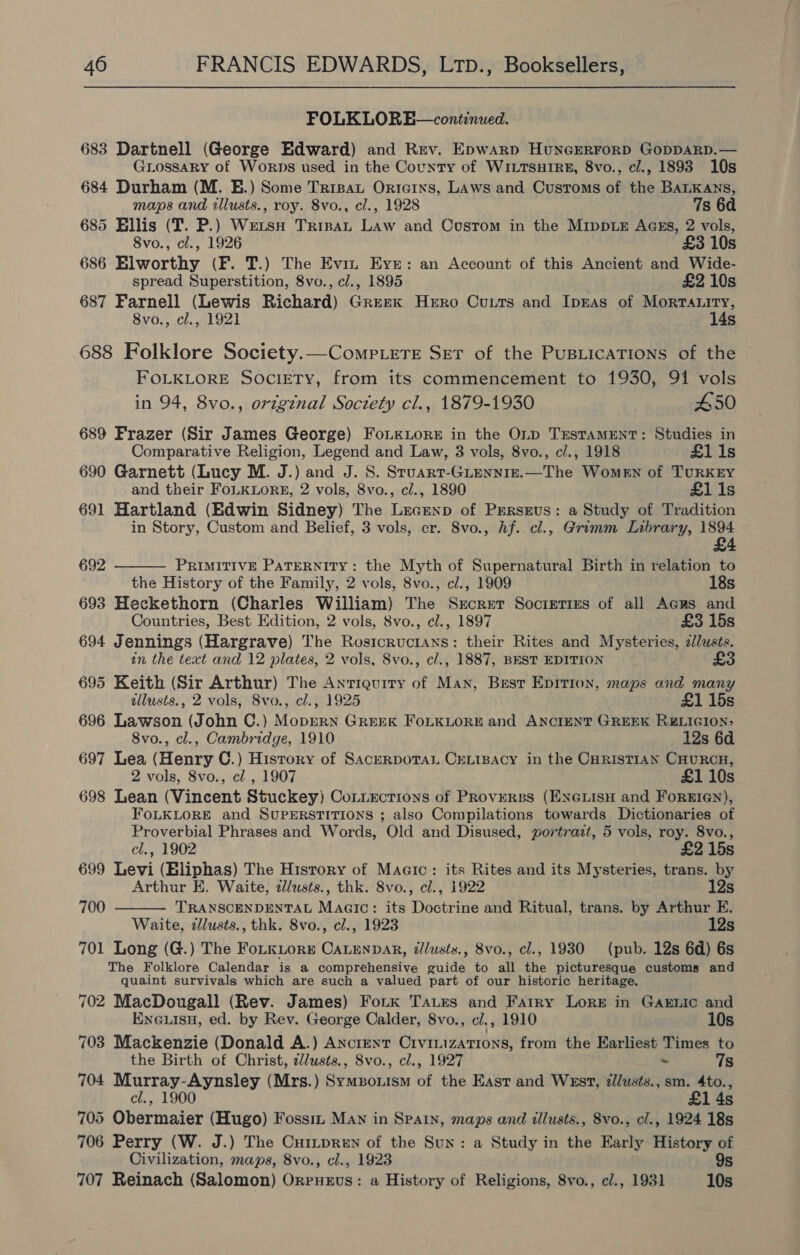 FOLKLORE—continued. 683 Dartnell (George Edward) and Rev. Epwarp HunGERFoRD GoDDARD.— GLossaRy of Worps used in the County of WILTSHIRE, 8vo., c/., 1893 10s 684 Durham (M. E.) Some Tripat Orteins, Laws and Customs of the BALKANS, maps and illusts., roy. 8vo., cl., 1928 7s 6a 685 Ellis (IT. P.) Weis Trinat Law and Cosrom in the MippLeE AGss, 2 vols, 8vo., cl., 1926 £3 10s 686 Elworthy (F. T.) The Evin Eye: an Account of this Ancient and Wide- spread Superstition, 8vo., cl., 1895 £2 10s 687 Farnell (Lewis Richard) Greek Hero Cutts and IprAs of Mortatity, 8vo., cl., 1921 14s 688 Folklore Society.—Comp.ere Set of the PusLicaTions of the FOLKLORE SOCIETY, from its commencement to 1930, 91 vols in 94, 8vo., origznal Soczety cl., 1879-1930 #50 689 Frazer (Sir James George) Fox ore in the OLD TESTAMENT: Studies in Comparative Religion, Legend and Law, 3 vols, 8vo., cl., 1918 £11s 690 Garnett (Lucy M. J.) and J. 8. Sruart-GLenniz.—The Women of TuRKEY and their FoLKLoRE, 2 vols, 8vo., cl., 1890 £1 1s 691 Hartland (Edwin Sidney) The Lecenp of Prrseus: a Study of Tradition in Story, Custom and Belief, 3 vols, cr. Svo., hf. cl., Grimm Library, 1894 £4  692 PRIMITIVE PATERNITY: the Myth of Supernatural Birth in relation to the History of the Family, 2 vols, 8vo., cl., 1909 18s 693 Heckethorn (Charles William) The Secret Societies of all Acrs and Countries, Best Edition, 2 vols, 8vo., cl., 1897 £3 15s 694 Jennings (Hargrave) The Rosicructans: their Rites and Mysteries, zlwsés. in the text and 12 plates, 2 vols, Svo., c/., 1887, BEST EDITION £ 695 Keith (Sir Arthur) The Antiquity of Man, Best Epitron, maps and many allusts., 2 vols, Svo., cl., 1925 £1 15s 696 Lawson (John C.) Moprern GREEK FOLKLORE and ANCIENT GREEK RELIGION: 8vo., cl., Cambridge, 1910 12s 6d 697 Lea (Henry C.) History of SacerpotaL CreLipacy in the Curistian CuuRcH, 2 vols, 8vo., cl , 1907 £1 10s 698 Lean (Vincent Stuckey) Cotiections of PRoverss (ENGLIsH and ForeErey), FoLKLORE and SUPERSTITIONS ; also Compilations towards Dictionaries of Proverbial Phrases and Words, Old and Disused, portrazt, 5 vols, roy. 8vo.,  cl., 1902 £2 15s 699 Levi (Eliphas) The History of Magic: its Rites and its Mysteries, trans. by Arthur E. Waite, dlusts., thk. 8vo., cl., 1922 12s 700 TRANSCENDENTAL Magic: its Doctrine and Ritual, trans. by Arthur E. Waite, zllusts., thk. 8vo., cl., 1923 12s 701 Long (G.) The FoLKLor» CALENDAR, illusts., 8vo., cl., 1930 (pub. 12s 6d) 6s The Folklore Calendar is a comprehensive guide to all the picturesque customs and quaint survivals which are such a valued part of our historic heritage. 702 MacDougall (Rev. James) Fotk Taues and Farry Lore in Garnic and ENGLISH, ed. by Rev. George Calder, 8vo., cl. , 1910 10s 703 Mackenzie (Donald A.) AncrentT Crvinizations, from the Earliest Times to the Birth of Christ, zZ/usts., 8vo., cl., 1927 ~ 7s 704 Murray-Aynsley (Mrs.) Sympouism of the East and West, zllusts., sm. 4to., cl., 1900 £1 4s 705 Obermaier (Hugo) Fossit MAN in Spain, maps and tllusts., 8vo., cl., 1924 18s 706 Perry (W. J.) The Cuitpren of the Sun: a Study in the Early History of Civilization, maps, 8vo., cl., 1923 9s 707 Reinach (Salomon) Orrueus: a History of Religions, 8vo., cl., 1931 10s