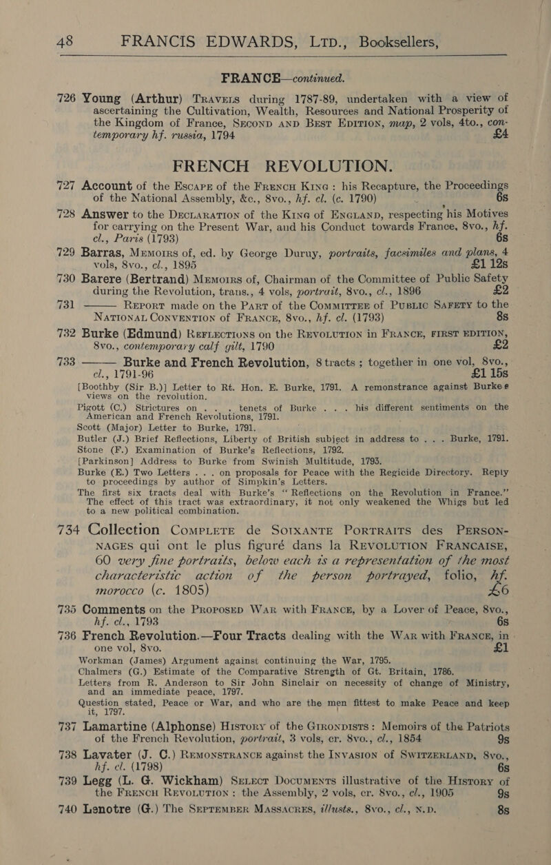   FRAN CEH—continued. 726 Young (Arthur) Travers during 1787-89, undertaken with a view of ascertaining the Cultivation, Wealth, Resources and National Prosperity of the Kingdom of France, SECOND AND Best Epirion, map, 2 vols, 4to., con- temporary hf. russia, 1794 £4 FRENCH REVOLUTION. 727 Account of the Escape of the Frencu Kine: his Recapture, the Proceedings of the National Assembly, &amp;c., 8vo., hf. el. (c. 1790) 6s 728 Answer to the DecLaration of the Kine of ENGLAND, respecting his Motives for carrying on the Present War, aud his Conduct towards France, 8vo., hf. el., Paris (1793) 6s 129 Barras, Memorrs of, ed. by George Duruy, portraits, facsimiles and plans, 4 vols, 8vo., cl., 1895 £1 12s 730 Barere (Bertrand) Memoirs of, Chairman of the Committee of Public Safety during the Revolution, trans., 4 vols, portrait, 8vo., cl., 1896 £2   qa REPORT made on the we of the ComMmIrrEsE of Pusiee SAFETY to the NationaL ConvEnNTION of FRANCE, 8vo., hf. cl. (1793) 8s 732 Burke (Edmund) Rer.ectiuns on the REVOLUTION in FRANCE, FIRST EDITION, 8vo., contemporary calf gilt, 1790 £2 733 Burke and French Revolution, 8 tracts ; together in one vol, 8vo., , 1791-96 £1 15s BAe (Sir B.)] Letter to Rt. Hon. E. Burke, 1791. A remonstrance against Burkes views on the revolution. Pigott (C.) Strictures on .. . tenets of Burke .. . his different sentiments on the American and French Revolutions, 1791. Scott (Major) Letter to Burke, 1791. Butler (J.) Brief Reflections, Liberty of British subject in address to . . . Burke, 1791. Stone (F.) Examination of Burke’s Reflections, 1792. [Parkinson] Address to Burke from Swinish Multitude, 1793. Burke (E.) Two Letters . . . on proposals for Peace with the Regicide Directory. Reply to proceedings by author of Simpkin’s Letters. The first six tracts deal with Burke’s “ Reflections on the Revolution in France.” The effect of this tract was extraordinary, it not only weakened the Whigs but led to a new political combination. 734 Collection CompLere de Sotxante Porrraits des PERSON- NAGES qui ont le plus figuré dans la REVOLUTION FRANCAISE, 60 very fine portratts, below each ts a representation of the most characteristic action of the person portrayed, folio, Af. morocco (c. 1805) 735 Comments on the ProposeD War with FrRancg, by a Lover of Peace, 8vo., hf. cl., 1793 6s 736 French Revolution.—Four Tracts dealing with the War with FRANog, in | one vol, 8vo. £1 Workman (James) Argument against continuing the War, 1795. Chalmers (G.) Estimate of the Comparative Strength of Gt. Britain, 1786. Letters from R. Anderson to Sir John Sinclair on necessity of change of Ministry, and an immediate peace, 1797. Question stated, Peace or War, and who are the men fittest to make Peace and keep it, 1797. 737 Lamartine (Alphonse) Hisrory of the Grronpists: Memoirs of the Patriots of the French Revolution, portrazt, 3 vols, cr. 8vo., cl., 1854 9s 738 Lavater (J. C.) Remonsrranck against the Invasion of SWITZERLAND, 8vo., hf. cl. (1798) 6s 739 Legg (L. G. Wickham) SreLtecr Documents illustrative of the History of the FRENCH REVOLUTION: the Assembly, 2 vols, er. Svo., e/., 1905 9s 740 Lenotre (G.) The SeprempEerR Massacres, i/lusts., 8vo., cl., N.D. 8s