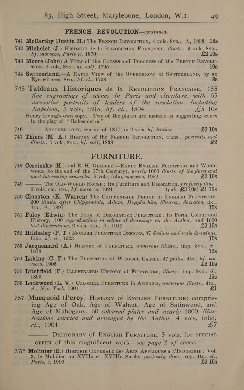 FRENCH REVOLUTION—continued. 741 McCarthy (Justin H.) The Frencu Rervowution, 4 vols, 8vo., ci., 1898 18s 742 Michelet (J.) Historrr de la Revonution Francaise, élusts., 9 vols, 8vo., hf. morocco, Paris (c. 1870) £2 10s 743 Moore (John) A View of the Causrs and Procress of the FRENcH REVOLU- TION, 2 vols, 8vo., Af. calf, 1795 10s 744 Switzerland.—A Raprip View of the OverTHROW of SwITZERLAND, by an Eye-witness, 8vo., hf. cl., 1798 8s 745 Tableaux Historiques de la Revo.tution Francaise, 153 jine engravings of scenes tn Parts and elsewhere, with 65 messotint portraits of leaders of the revolution, tncluding Napoleon, 3 vols, folio, Af. cl., 1804 45 10s Henry Irving’s own copy. Two of the plates are marked as suggesting scenes in the play of ‘‘ Robespierre.”’ 746 ANOTHER Copy, reprint of 1817, in 2 vols, Af. leather £2 10s 747 Thiers (M. A.) History of the FrencH Revonvtion, trans., portraits and ulusts., 5 vols, 8vo., hf. calf, 1838 2  FURNITURE. 748 Cescinsky (H.) and E. H. Grinsite.—Earzy Exewise Furnitures and Woop- work (to the end of the 17th Century), nearly 1000 allusts. of the jinest and  most interesting examples, 2 vols, folio, morocco, 1922 £2 10s 749 The Onp-Wok.Lp House: its Furniture and Decoration, profusely alus., 2 vols, sm. 4to., Af. morocco, 1924 (pub. £3 10s) £1 16s 750 Clouston (K. Warren) The CurprenDALE PERIOD in ENGLISH FURNITURE, 200 adilusts. afier Chippendale, Adam, Hepplewhite, Shearer, Sheraton, &amp;c., 4to., cl., 1897 15s 751 Foley (Edwin) The Book of Decorative Furniture: its Form, Colour and History, 100 reproductions in colour of drawings by the Author, and 1000 text-illustrations, 2 vols, 4to., cl., 1910 £2 15s 752 Hildesley (P. T.) ExeiisH Furniture Destens, 87 designs and scale drawings, folio, hf. cl., 1923 10s 753 Jacquemard (A.) History of FurNiTurgE, nwmerous dlusts., imp. 8vo., cl., 12s 754 Laking (C. F.) The Furnitures of Winpsor Castie, 47 plates, 4to., hf. mo- rocco, 1905 £2 10s 755 Litchfield (F.) InLusrrarep History of Furnirure, illusts., imp. 8vo., cl., 1899 15s 756 Lockwood (L. V.) CoLontaL Furniture in AMERICA, numerous tllusts., 4to., cl., New York, 1901 £1 757 Macquoid (Percy) History of ENGLISH FURNITURE: compris- ing Age of Oak, Age of Walnut, Age of Satinwood, and Age of Mahogany, 60 coloured plates and nearly 1000 2zllus- trations selected and arranged by the Author, 4 vols, folio, cl., 1904 47 DICTIONARY of ENGLISH FURNITURE, 3 vols, for SPECIAL OFFER of this magnificent work—see page 2 of cover. 757* Molinier (B.) Historte GENERALE des ARTS APPLIQUES a I’ INDUSTRIE: Vol. 3, le Mobilier au XVIIe et XVIIIe Siecle, profusely illus., roy. 4to., cl., Paris, c. 1900 £2 15s