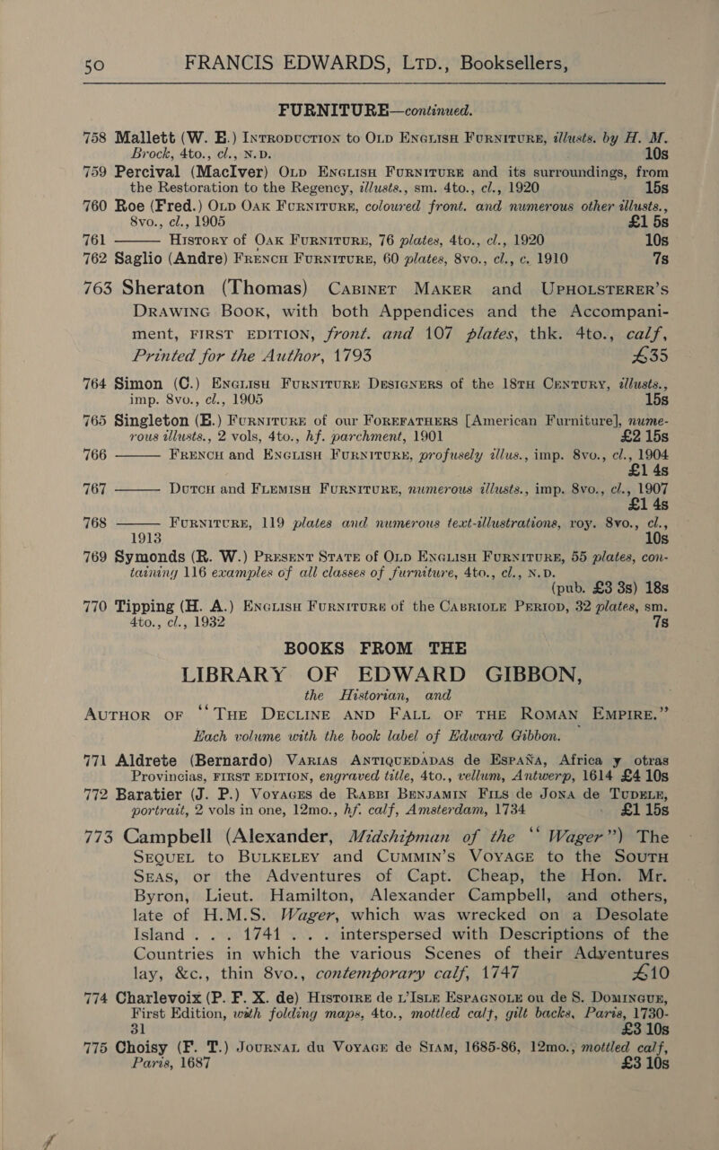 FURNITURE—continued. 758 Mallett (W. E.) Inrropuction to OLD EneuisH Furniture, tllusts. by H. M.  Brock, 4to., cl., N.D. 10s 759 Percival (MacIver) Op EneuisH Furniture and its surroundings, from the Restoration to the Regency, z//usts., sm. 4to., cl., 1920 15s 760 Roe (Fred.) Oup Oak Fcrniturs, coloured front. and numerous other tllusts., 8vo., cl., 1905 £1 5s 761 History of Oak Furniture, 76 plates, 4to., cl., 1920 10s 762 Saglio (Andre) Frencu Furniture, 60 plates, 8vo., cl., c. 1910 7s 763 Sheraton (Thomas) Casiner Maker and UPHOLSTERER’S DRAWING Book, with both Appendices and the Accompani- ment, FIRST EDITION, front. and 107 plates, thk. 4to., calf,    Printed for the Author, 1793 £35 764 Simon (C.) Enerisu Furxirurn Designers of the 18TH Century, allusts., imp. 8vo., cl., 1905 15s 765 Singleton (B.) Furnrrure of our ForeratHers [American Furniture], nume- rous illusts., 2 vols, 4to., hf. parchment, 1901 £2 15s 766 FRENCH and ENGLISH FURNITURE, profusely alus., imp. 8vo., cl., 1904 1 4s 767 DotcH and FLEMISH FURNITURE, numerous illusts., imp. 8vo., cl., 1907 £1 4s 768 FURNITURE, 119 plates and numerous text-illustrations, roy. 8vo., cl., 1913 10s 769 Symonds (R. W.) Present StaTE of OLp ENGLIsH Furniture, 55 plates, con- tainny 116 examples of all classes of furniture, 4to., cl., N.D. (pub. £3 3s) 18s 770 Tipping (H. A.) Encuisn Furniture of the CasrioLe Prion, 32 plates, sm. 4to., cl., 1932 7s BOOKS FROM THE LIBRARY OF EDWARD GIBBON, the Historian, and AuTHOR OF ‘© THE DECLINE AND FALL OF THE ROMAN EMPIRE.” Each volume with the book label of Hdward Gibbon. 71 Aldrete (Bernardo) Varias AntTiquEDADAS de EspaNa, Africa y otras Provincias, FIRST EDITION, engraved title, 4to., vellum, Antwerp, 1614 £4 10s 772 Baratier (J. P.) Voyvaces de Raspr Bensamin Friis de Jona de TupELE, portrait, 2 vols in one, 12mo., hf. calf, Amsterdam, 1734 . £115s 773 Campbell (Alexander, MWrdshipman of the ‘* Wager”) The SEQUEL to BULKELEY and CuMMIN’s VOYAGE to the SOUTH Seas, or the Adventures of Capt. Cheap, the Hon. Mr. Byron, Lieut. Hamilton, Alexander Campbell, and others, late of H.M.S. Wager, which was wrecked on a Desolate Island... 1741... . interspersed with Descriptions of the Countries in which the various Scenes of their Adyentures lay, &amp;c., thin 8vo., contemporary calf, 1747 #10 774 Charlevoix (P. F. X. de) Historre de 1’Iste EspaGnoue ou de S. Domrneur, First Edition, wath folding maps, 4to., mottled calf, gilt backs, araheeanes 31 Ss 775 Choisy (F. T.) Journan du Voyace de Sram, 1685-86, 12mo., mottled ca/f, Paris, 1687 £3 10s